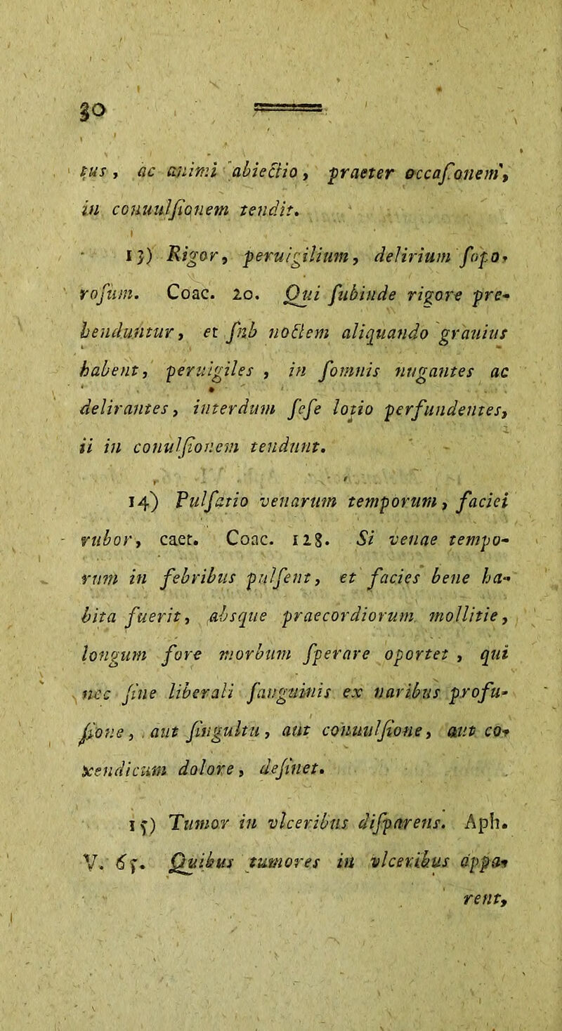 §o , ac animi ab i ccii a, praeter occafonem, in couuulfianem tendit. i}) Rigor, peru Igilium, delirium fopo, roftim. Coae. 20. Qui fubiitde rigore pre- henduntur, et fnb nodem aliquando grauiut habent, pervigiles , in fomitis nugantes ac delirantes, interdum fefe lotio perfundentes, ii in conulfioncm tendunt. 14) Pulfaiio venarum temporum, faciei rubor, caet. Coae. 128. Si venae tempo- rum in febribus pulfent, et facies bene ha- bita fuerit, ,absque praecordiorum mollitie, longum fore morbum fperare oportet , qui nec file liberali fangubnis ex naribus proftt- liov.e, . aut fiugultu, aut conmtlfione, aut cor jceudicum dolore, defluet. if) Tumor in vlceribus difparens. Aph. V. 6). Quibus tumores in vlceribus tippa* rent,