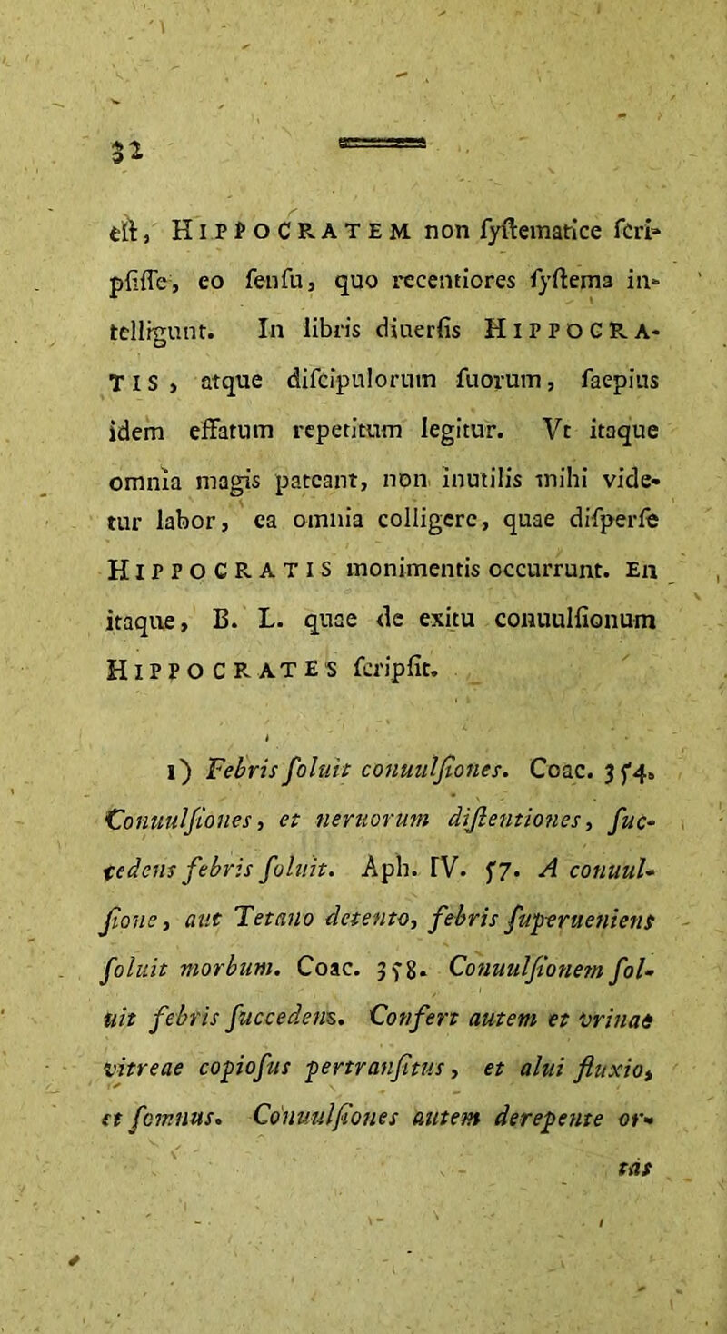 cft, Hippocratem. non fyftematice feri* pfiffe, eo fenfuj quo recentiores fyftema in- tellkmnt. In libris diuerfis HlPPOCRA- O T I S > atque difcipuloruin fuorum, faepius idem effatum repetitum legitur. Vr itaque omnia magis pateant, non inutilis mihi vide- tur labor, ea omnia colligere, quae difperfe Hippocratis monimentis occurrunt. En itaque, B. L. quae de exitu conuulfionum Hippocrates fcripfit. i) Febrisfoluit conuulfiones. Coae. 3^4,, Conuulfiones, et nemorum diftentiones, fuc- te dens febris foluit. Aph. TV. f7. A conuul- jlone, aut Tetano detento, febris fuperueniens foluit morbum. Coae. Conuulfionem fol- uit febris fuccedens. Confert autem et minat vitreae copiofus pertranfitus, et alui fluxio> et femnus. Conuulfiones autem derepente or- tas