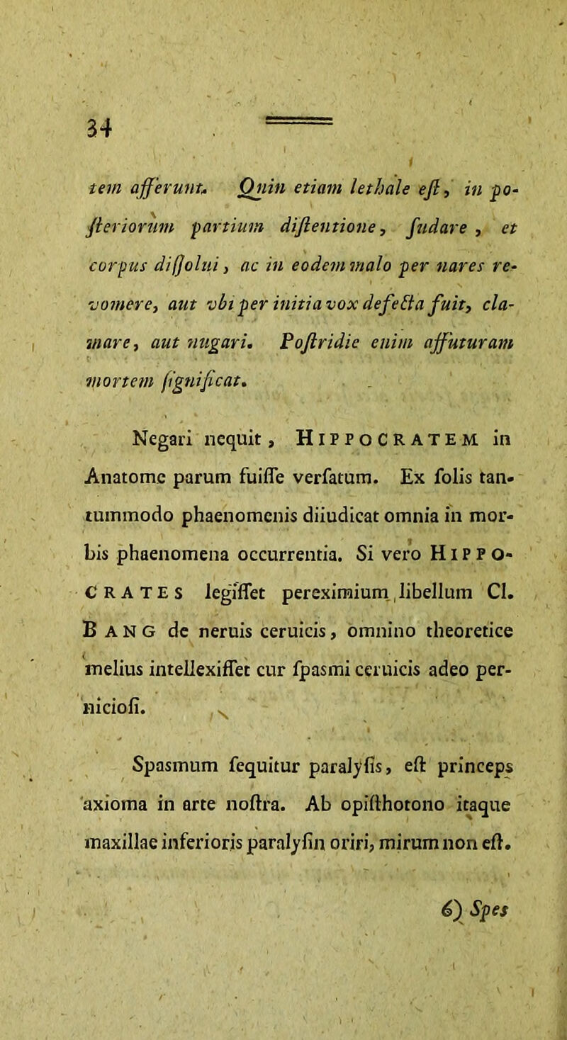 t tem afferunt,. Quin etiam lethale ejl, in po- fteriorum partium diftentione, fudare , et corpus difjolui, ac in eodem malo per nares re- 'j orner e, aut vbi per initia vox defelta fuit, cla- mare, aut nugari. Pojlridie enim affuturam ■ mortem (igni[icat. Negari nequit, Hippocratem in Anatomc parum fuifle verfatum. Ex folis tan- tummodo phaenomenis diiudicat omnia in mor- bis phaenomena occurrentia. Si vero Hippo- crates legiflet pereximium, libellum CI. B A N G de neruis ceruicis, omnino theoretice melius intellexiffet cur fpasmi ceruicis adeo per- niciofi. Spasmum fequitur paralyfis, eft princeps 'axioma in arte noftra. Ab opifthotono itaque maxillae inferioris paralyfin oriri, mirum non eft. €) Spes