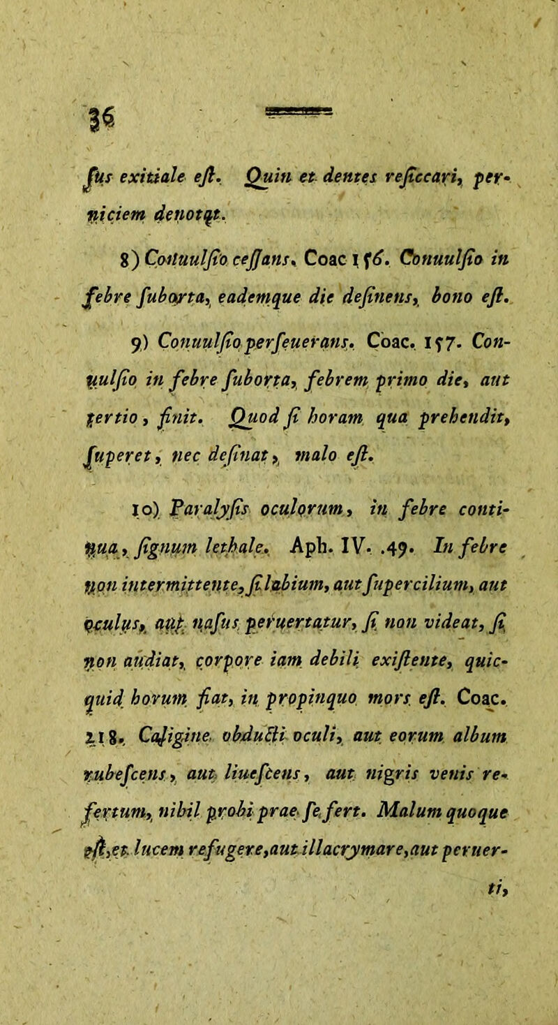 Jus exitiale ejl. Quin et dentes reficeari, per- niciem denotat. 8) Cattuulfio cefians. Coae I f6. Conuulfio in febre fubarta, eademque die definens,. bono e fi. 9) Conuulfio perfenerans. Coae. 157. Con- tiulfio in febre fuborta, febrem primo die, aut tertio , finit. Quod fi horam qua prehendit, fuperet, nec defiuat, malo efi. 10) Paralyfis oculorum, in febre conti- nua., fignum lethale. Aph. IV. .49. In febre t/on intermittente, fi.lg.bium, autfupercilium, aut qcuIiis, aut, nafut peruertatur, fi non videat, fi, non audiat, corpore iam debili exifiente, quic- quid, horum, fiat, in propinquo mors. efi. Coae. 2.18. Caligine. obduEli oculi, aut eorum album rubefeens > aut liueftens, aut nigris venis re. fertum, nihil probi prae fe, fert. Malum quoque ?/l>et. lucem refugere,aut illacrymare,aut peruer-