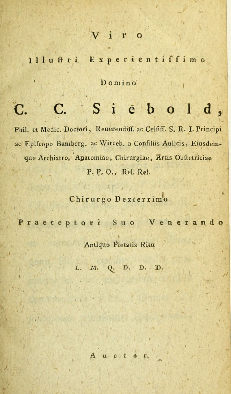 Viro Illuftri Experientiffirao ‘ Domino I C. C. S i e b o 1 d , I Phil. et Medie. Doctori, Renerendiff. ac Cdfiff. S. R. I. Principi ac Epifeopo Bamberg. ac Wirceb. a Confiliis Aulicis, Eiusdem- que Archiatro, Aflatomiae, Chirurgiae, Artis Obftetriciae P. P, O., Rei. Rei. ' I * Chirurgo Dexterrimo Praeceptori Suo Venerando I Antiquo Pietatis Ritu L. M. n. D. B. // Auctor,