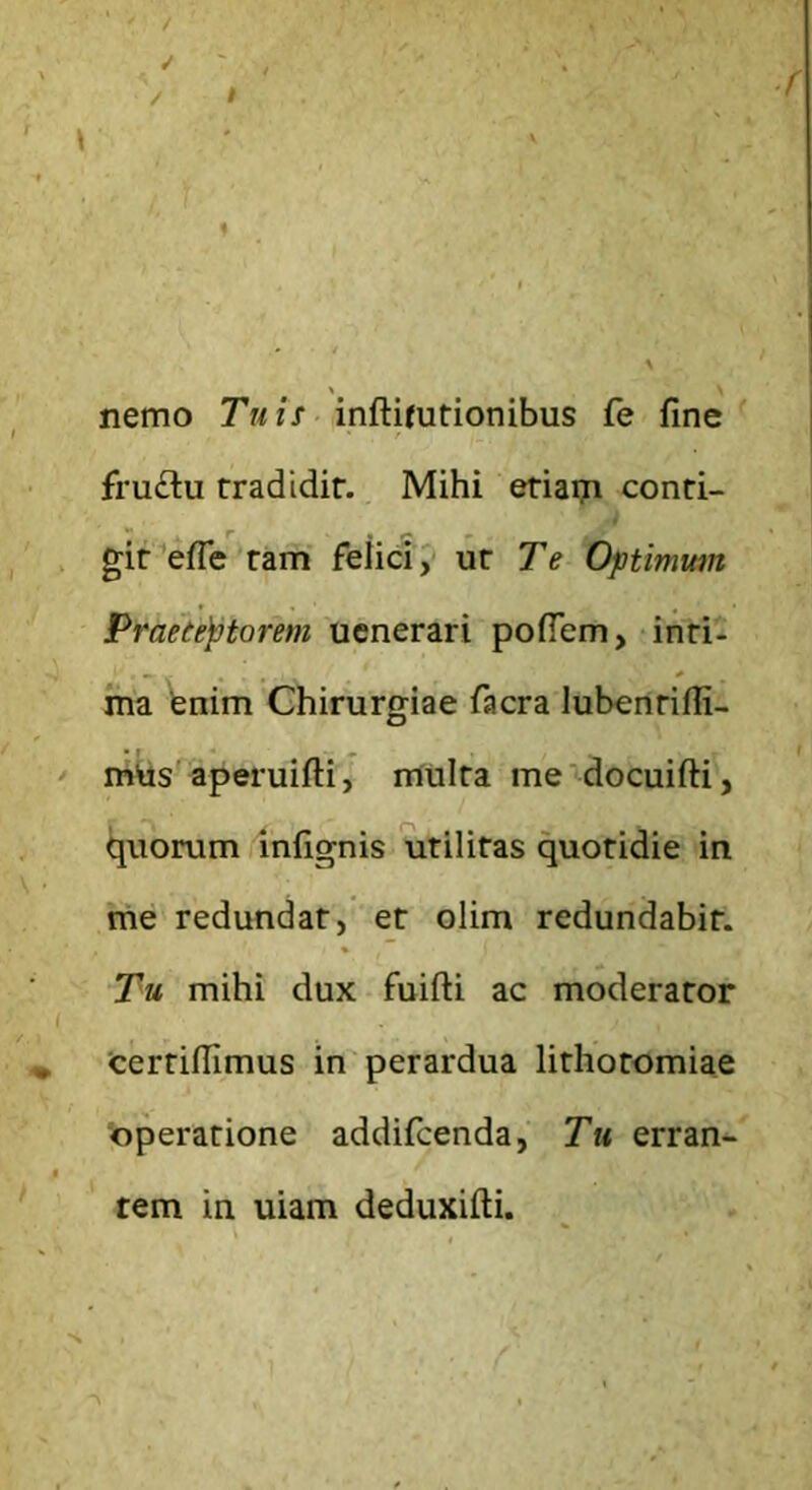 nemo Tuis inftitutionibus fe fine fru£lu rradidir. Mihi eriaiji conri- gir efle ram felici, m Te Optimum Praetentarem uenerari pofiem, inri- ma fenim Chirurgiae facra lubenrifli- aperuiiH, multa me docuifti, quorum /infignis utilitas quotidie in me redundat, et olim redundabit. Tu mihi dux fuifti ac moderator Certiflimus in'perardua lithotomiae operatione addifcenda, Tu erran- tem in uiam deduxifti.