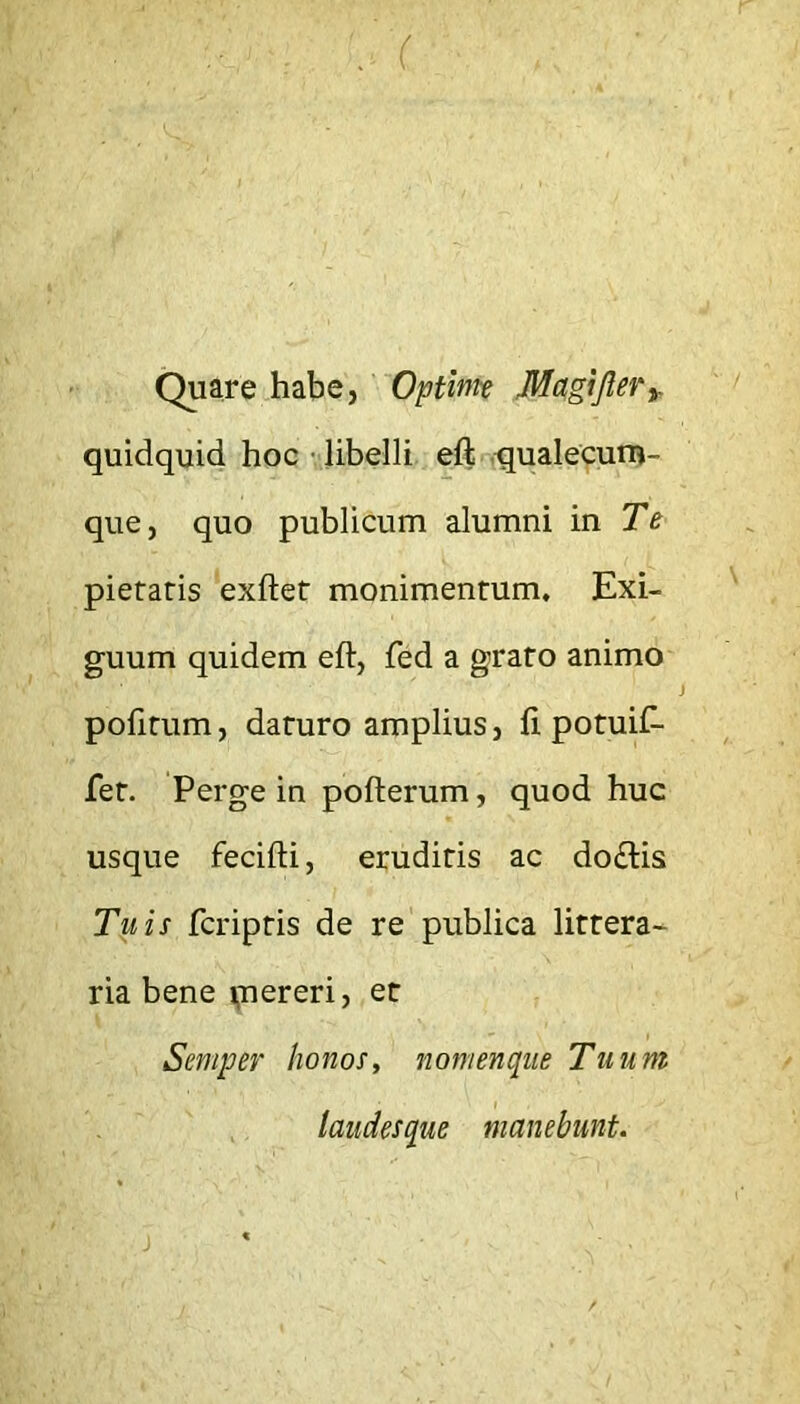 . r Quare habe, 'Optinte Mcigijlery quidquid hoc- libelli eft -;qualecuni- que, quo publicum alumni in Te pietatis ‘exftet monimentum. Exi- guum quidem eft, fed a grato animo pofitum, daturo amplius, fi potuiC- fet. Perge in pofterum, quod huc usque fecifti, eruditis ac do£lis Tuis fcriptis de re publica littera- ria bene ijnereri, et Semper honos, nomenque Tuum laudesque manebunt.