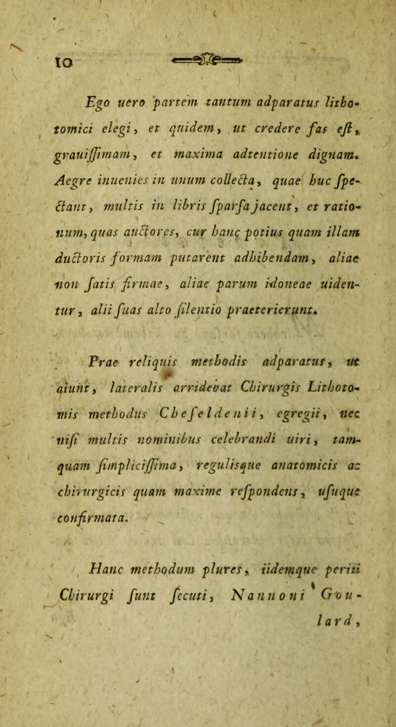 IO Ego uero 'partem tantum adparatus litbo* tomici elegi, et qriide?n, ut credere far efit. grauiffimam, et maxima adtentione dignam. Aegre inuenies in unum collecta, quae buc fpe- itant, multis in libris fparfajacent, et ratio- num, quas auctores, cur hanc potius quam illam ductoris formam putarent adhibendam, aliae non fatis firmae, aliae parum idoneae uiden- tttr, alii fuas alto filentio praeterierunt, ■J Prae reliquis methodis adparatus, ut aiuiit, lateralis arrideoat Chirurgis Lithoto- mis methodus Cbefeldenii, egregii, nec iiifi multis nominibus celebrandi uiri, tam- quam fimplicijpma, regulisque anatomicis ac chhurgicis quam maxime refpondens, ufuque confirmata. Hanc methodum plures, iidemque periti Chirurgi funt fccuti, Nannoni*Gvu- lard.