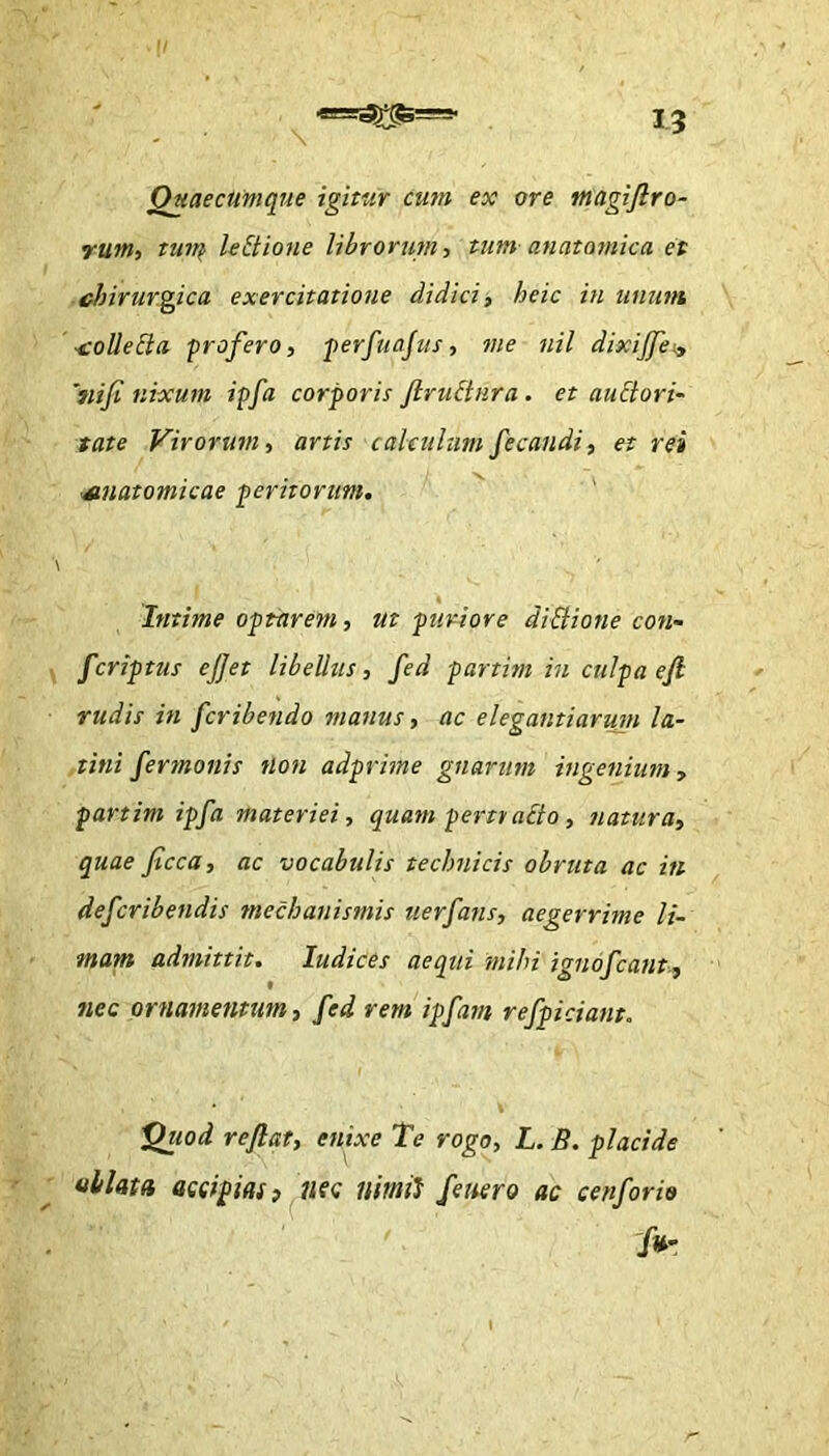 I? OuaecUmque igitur cum ex ore tnagifl.ro- rum, tuiT^ leEtione librorum^ tum an at otnic a et chirur.g^ica exercitatione didici, heic in unum •ioUeSla -profero, perfuajus, me nil dixiflei, 'nifi nixum ipfa corporis flru&nra . et auctori- tate Virorum, artis calculumfecandi, et rei Muatomicae peritorum. '' ' \ « Intime optarem, ut ptiriore dlBione con- fcriptus ejjet libelltis, fed partim in culpa efl rudis in fcribendo manus, ac elegantiarum la- tini fermonis tlon adprime gnarum ingenium, partim ipfa materiei, quam perttaCio, natura, quae ficca, ac vocabulis technicis obruta ac in defcribendis mechanismis uerfans, aegerrime li- mam admittit, ludices aequi mihi ignofcant., nec ornamentum, fed rem ipfam refpiciant. 'Qiwd reflat, enixe Te rogo, L. B. placide uilata accipias) nsc nimii fenero ac cenforio