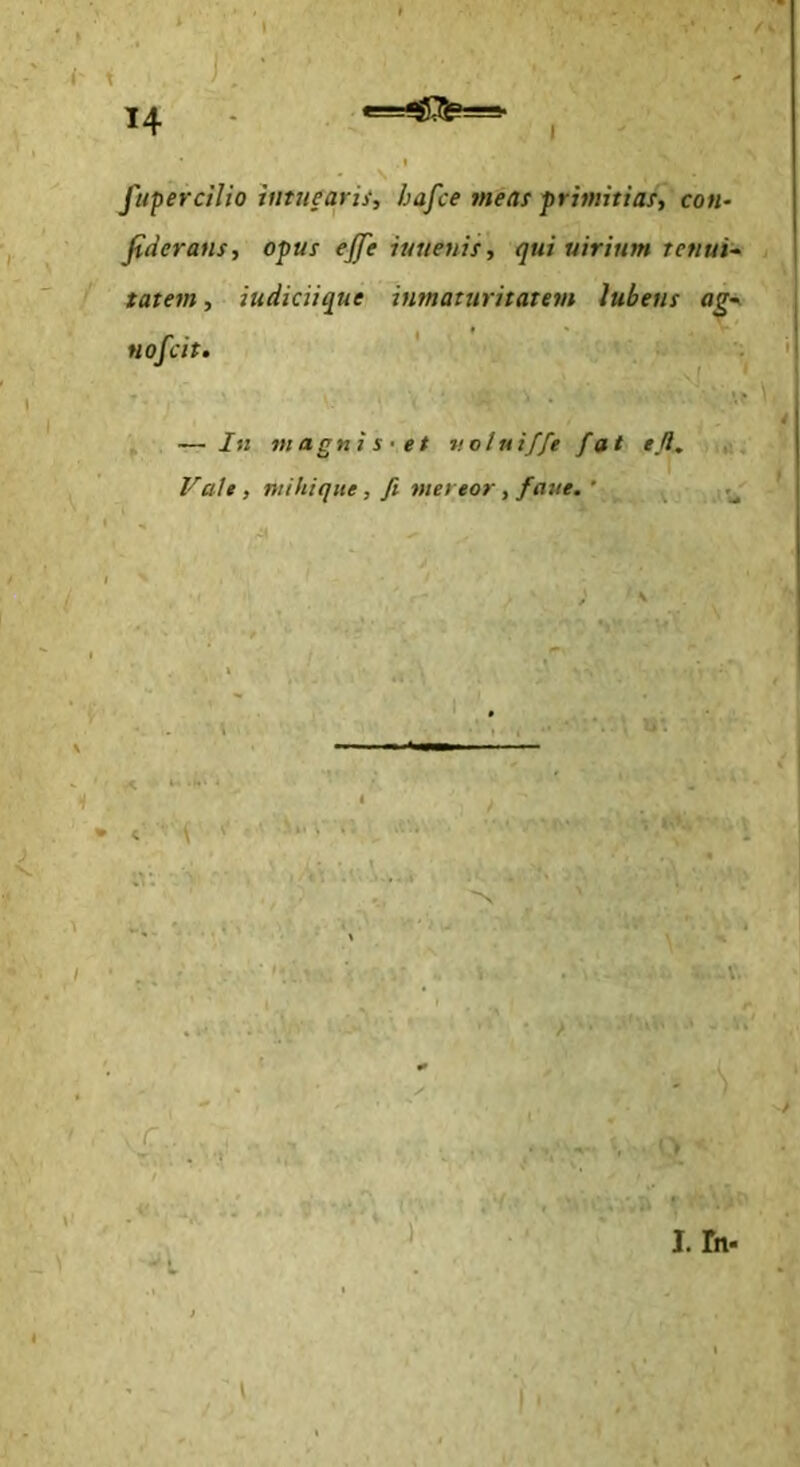 • /- ^ t i. ' 14 - *=^JI35?==- fupercilio tumearis, hafce meas primitias, con- fideratis, opus effe iunenis, qui uiritim tetiui-^ tatem, iudiciique inmaturitatem lubens ag-^ Hofcit, ' ; 4 ^ — In magnis-et v.otuiffe fat efl. Vale, mihiqite, fi mereor, faue. ‘ r ^ ■ Sn . i IV. /> - :C.. \ I. fn.