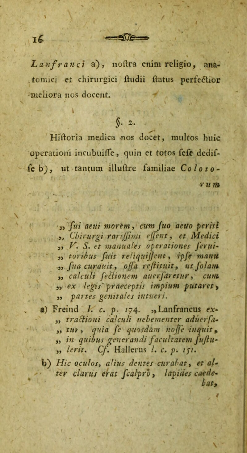 L a fifr anci a), noftra enim religio, ana- tomici et cliinirgici ftiidii flatus perfe<5tior 'meliora nos docent. \ \ §. 2. Hiftoria medica ^los docet, multos huic operationi incubuifle, quin et totos fefe dedif- fe b^, ut tantum illuftre familiae Coloto- V u m ' ‘at f«i oeui morim, cum fuo aeuo periti Chirurgi ranjjiuu ejfetit, et Medici „ S. et manuales operationes ferui- ' ■ ,, toribus fiiis reliquijjent, ipfe manu „ fua curauit, ojfa rejlituit, ut falam „ calculi feitionem auerfaietur, cum ‘ : )y ex legis' praeceptis impium putaret ^ ,, partes genitales intueri. . a) Freind /. c. p. /74. „Lanfrancus ejc- 3, traSlioni calculi tiehementer aduerpi- ,, tut, quia fe quosdam nojje inquit, ,, in quibus generandi facultatem fuftu- „ Ierit. Cf. Halleius /. c. p. ipi. b) Hic oculos, alius dentes curabat, ter clarus erat fcalpro, lapides et al- citede^