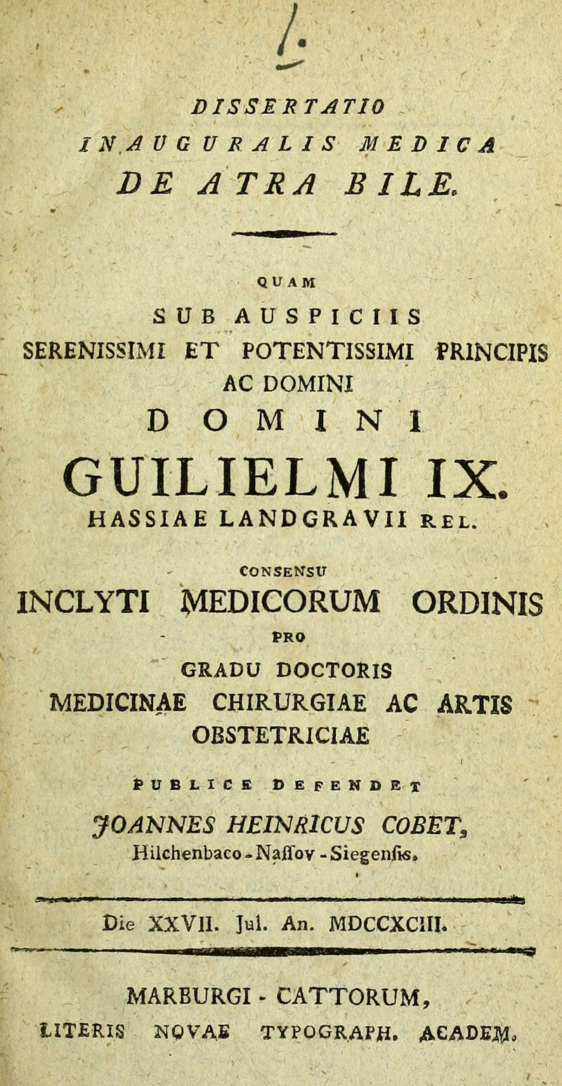 i ; DISSERTATIO IN AUGURALIS MEDICA DE A TRA BILE. QUAM SUB AUSPICIIS SERENISSIMI ET POTENTISSIMI fRlNCIPIS AC DOMINI DOMINI GUILIELMI IX. HASSIAE LANDGRAVII rel. Consensu INCLYTI MEDICORUM ORDINIS PRO GRADU DOCTORIS MEDICINAE CHIRURGIAE AC ARTIS OBSTETRICIAE PUBLICE defendet JOANNES HEI^^RICUS COBET, Hilchenbaco-Naffov -Siegenfis, Die XXVlI. Jui. An. MDCCXCIIL MARBURGI - CATTORUM, LITERIS NQVAE TYPOGRAPH. AGADEJW.