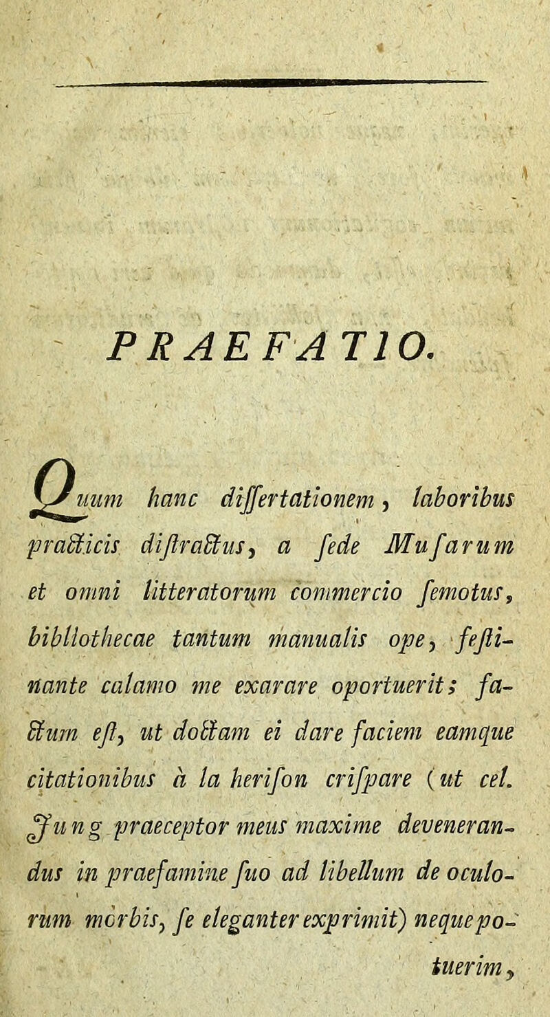 PRAEFA 110. hanc differtationem j laboribus pradlicis dijlradtusy a fede Mufarum et omni litteratorum commercio /emotus, bibliothecae tantum manualis ope^ fejli- nante calamo me exarare oportuerit; fa- blum eJI, ut dodtam ei dare faciem eamque citationibus a la herifon crifpare (ut cel. ffung praeceptor meus maxime deveneran- dus in praefamine fuo ad libellum de oculo- rum morbis j fe eleganter exprimit) neque po- tuerim y