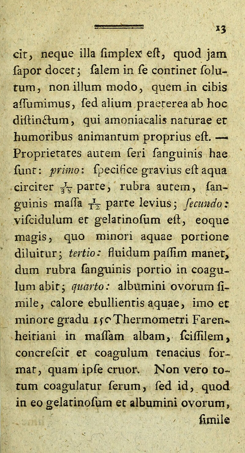 cir, neque illa fimplex eft, quod jam fapor docet j falem in fe continet folu- tum, non illum modo, quem in cibis afTumimus, fed alium praeterea ab hoc diftin£l;um, qui amoniacalis naturae et humoribus animantum proprius eft. —- Proprietates autem feri fanguinis hae funt: primo: fpecifice gravius eft aqua circiter /-g- parte, rubra autem, fan- guinis malTa parte leviusj fecundo: vifcidulum et gelatinofum eft, eoque magis, quo minori aquae portione diluitur j tertio: fluidum paflim maner, dum rubra fanguinis portio in coagu- lum abit j quarto: albumini ovorum fi- mile, calore ebullientis aquae, imo et minore gradu ifoThermometri Faren- heitiani in maflam albam, fciftilem, coiicrefcit et coagulum tenacius for- mat, quam ipfe eruor. Non vero to- tum coagulatur ferum, fed id, quod in eo gelatinofum et albumini ovorum, fimile