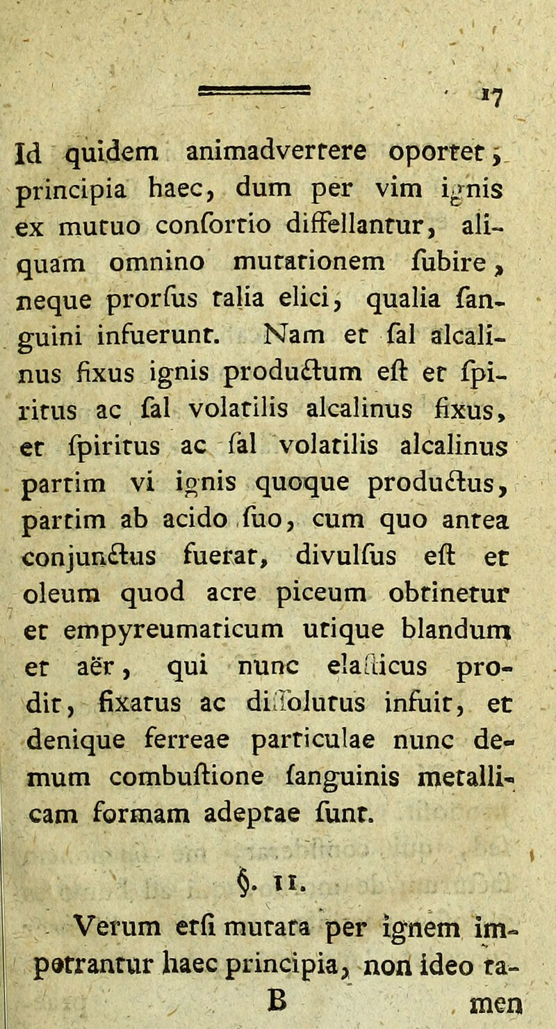 *7 Id quidem animadvertere oportet j principia haec, dum per vim ig^nis ex mutuo confortio difFellantur, ali- quam omnino mutationem fubire, neque prorfiis talia elici, qualia fan- guini infuerunt. Nam et fal alcali- nus fixus ignis prodii£lum eft et fpi- ritus ac fal volatilis alcalinus fixus, er fpiritus ac fal volatilis alcalinus partim vi ignis quoque produftus, partim ab acido fuo, cum quo antea conjun£lus fuerat, divulfus eft et oleum quod acre piceum obtinetur er empyreumaticum utique blandum et aSr, qui nunc elafticus pro- dit, fixatus ac didblurus infuit, et denique ferreae particulae nunc de- mum combuftione fanguinis metalli- cam formam adeptae funt. §. u. Verum erfi mutata per ignem im- petrantur haec principia, nouideo ta- B men