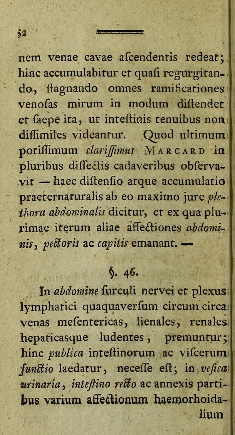 nem venae cavae afcendentis redeat; hinc accumulabitur er quali regurgiran- doj ftagnando omnes ramificationes venofas mirum in modum diftendet er laepe ira, ut inreftinis tenuibus non diffimiles videantur. .Quod ultimum poriflimum clariffimus Marcard in pluribus dilTe£Hs cadaveribus obferva- vit — haec diftenlio atque accumulatio praerernaturalis ab eo maximo jure pk^ thora abdominatu dicitur-, er ex qua plu- rimae iterum aliae afFe<ftiones abdoniu nis, pecoris ac capitis Qmmmt. — In abdomine furculi nervei et plexus lymphatici quaquaverlum circum circa venas mefentericas, lienales, renales heparicasque ludentes, premuntur; hinc publica inteftinorum ac vifcerum funUio laedatur, necelTe eft; in vefica' urinaria, inteJHno reSto ac annexis parti- tus varium affecl;ionum haenjorhoida- lium