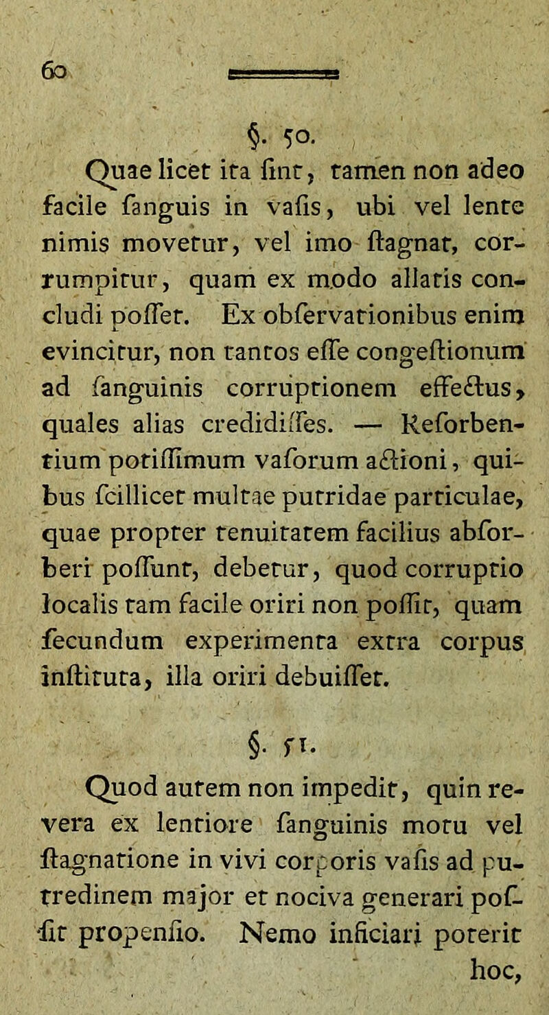 50. Quae licet ita fmt, tamen non adeo facile fanguis in vafis, ubi vel lente nimis movetur, vel imo ftagnat, cor- rumpitur, quam ex modo allatis con- cludi polTet. Ex obfervationibus enim evincitur, non tantos effe congeftionum ad fanguinis corruptionem elfeftus, quales alias credidiffes. — Reforben- tium potiflimum vaforum aftioni, qui- bus fcillicet multae putridae particulae, quae propter tenuitatem facilius abfor- berf pofTunt, debetur, quod corruptio localis tam facile oriri non pollir, quam fecundum experimenta extra corpus inftituta, illa oriri debuiflet. §■ f>. Quod autem non impedit, quin re- vera ex lentiore fanguinis motu vel ftagnatione in vivi corporis vabs ad pu- tredinem major et nociva generari poC 'Iit propeniio. Nemo inficiari poterit hoc,