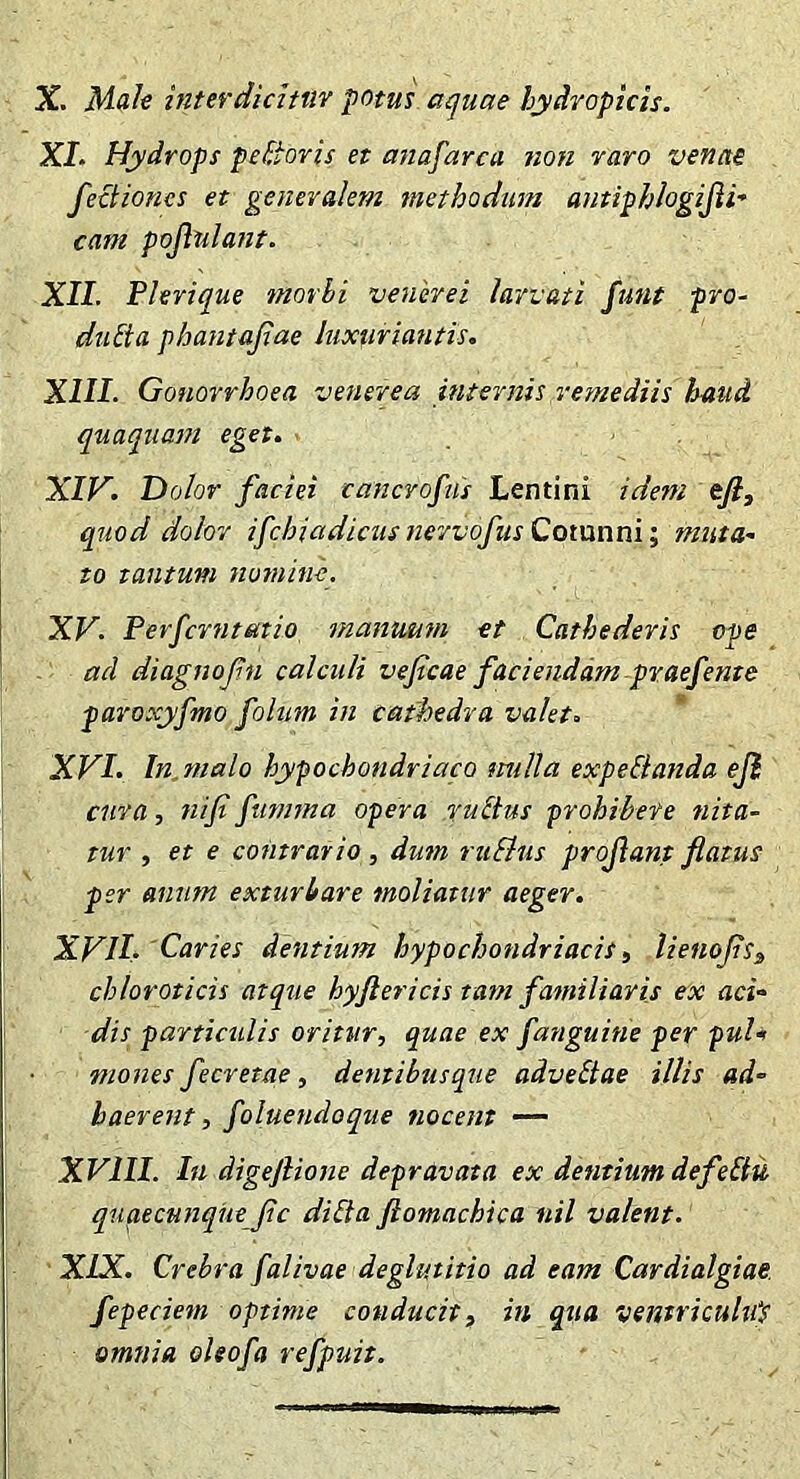 X. Mah interdichtiY potus aquae hydropicis. XI. Hydrops peBovis et atzafarca non raro venae fectioncs et generalem methodum antiphlogijii-’ cam populant. XII. Fhrique morhi veneret larvati funt pro- diitta phantajiae luxuriantis. XIII. Gonorrhoea venerea internis remediis haud quaqiiam eget. XIV. Dolor faciei cancrofns Lentini idem tfi, quod dolor ifchiadicusnervofus Cotunni; muta- to tantum nomine, XV. Perfcrntatio mantmm et Cathederis ope ad diagnofn calculi veficae faciendam praefente paroxyfmo folum in cathedra valet. XVI. Injnalo hypochondriaco mdla expeBanda eji cura, nifi fumma opera ruBus prohibete nita- tur , et e contrario, dmn ruSlus projlant flatus per anum exturbare moliatur aeger. XVII. 'Caries dentium hypochondriacis ^ lienoJiSs chloroticis atque hyftericis tam familiaris ex aci- dis particulis oritur, quae ex fanguitie per puU mones fecretae, dentibusque adveBae illis ad- haerent, foluendoque nocent •— XVIII. Iu digeflione depravata ex dentium defeBit qnqecunque fle diBa ftomachica nil valent. XIX. Crebra falivae deglutitio ad eam Cardialgiae. fepeciem optime conducit, in qua vemriculiCs omnia eleofa refpuit.