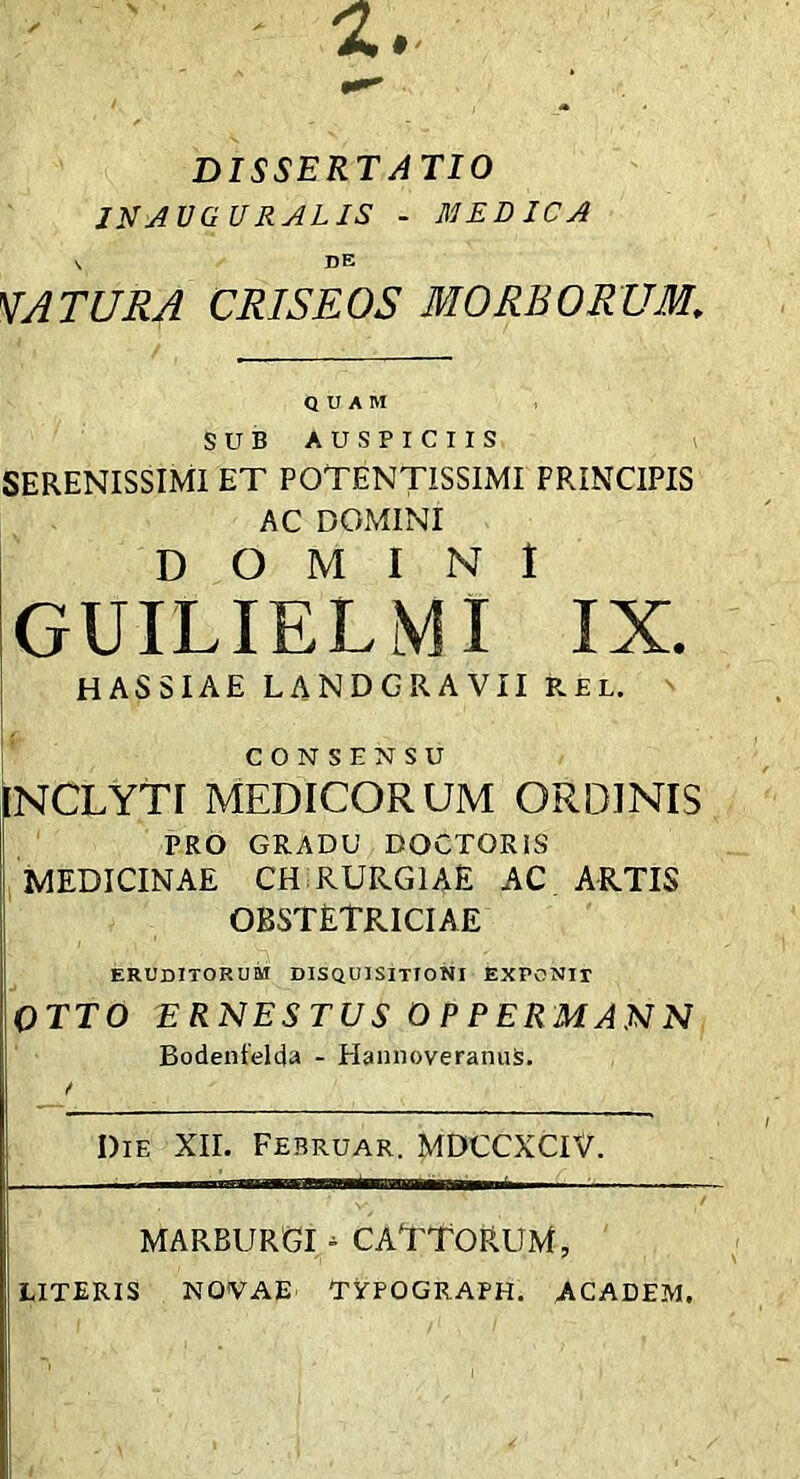 DISSERTATIO JNJVGURALIS - MEDICA V DE 'DATURA CRISEOS MORBORUM, QUAM SUB AUSPICIIS SERENISSIMI ET POTENTISSIMI PRINCIPIS AC DOMINI DOMINI GUILIELMI IX. HASSIAE LANDGRAVII RBL. ^ CONSENSU INCLYTI MEDICORUM ORDINIS PRO GRADU DOCTORIS MEDICINAE CH RURGIAE AC ARTIS obstetriciae ERUDITORUM DISQUISITTONI EXPONIT OTTO ERNESTUS O P PERMANN Bodentelda - HannoveranuS. Die XII. Februar. MDCCXCIV. MARBURGI - CATTORUM, literis NOVAE' TYPOGRAPH. ACADEM.