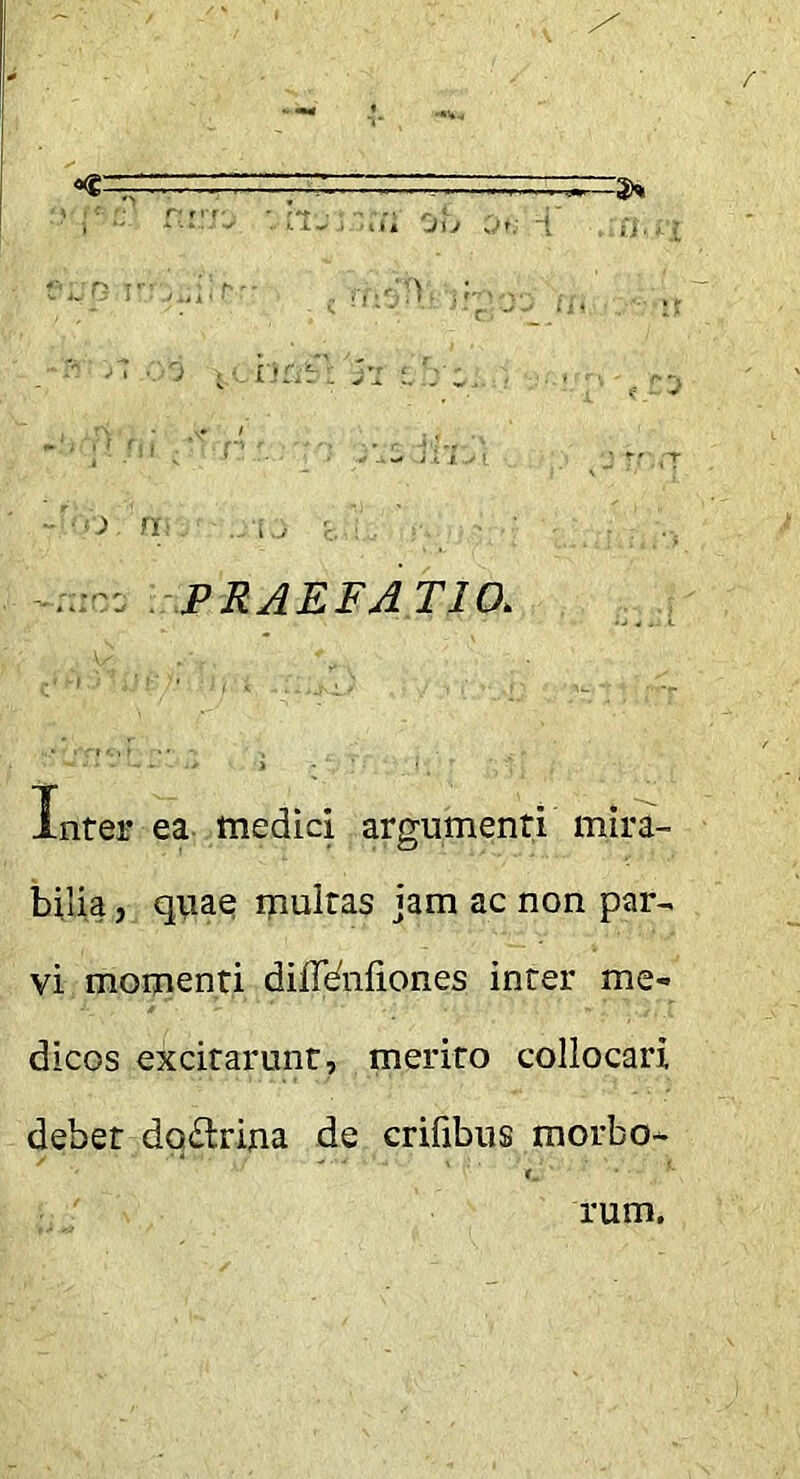 -PRAEFATIO. , Inter ea medici argumenti mira- bilia , qiiae ipultas jam ac non par- vi momenti diffdnliones inter me- dicos excitarunt, merito collocari debet do£lrina de crifibus morbo- rum.