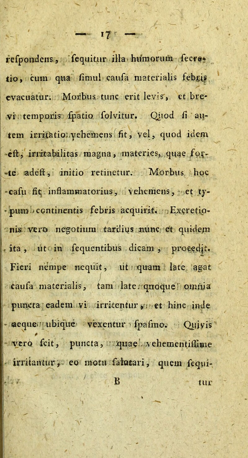 refpoiidens, fequitiir illa • hiimoriim fecfe* tio, cum qua fimul caiifa niatei'ialis febsi? evacuatur. Moiibus tunc erit levisr, et bre- vr. temporis fpatio folvitur. Oiiod fi au- tem irrithtio:.yehemens'fit, vel, quod idem -cft', irritabilitas magna, materies,, quae foy- -te adeft, initio retinetur. Morbus hoc •cafu fit^ inflammatorius, vehcmens, et .ty- ' pum < continentis febris acquirit, .Exeretip- nis vero negotium tardips nunc eft quidepi • ita, ut in fequentibus dicam, proeedjt. Fieri nempe nequit, iit • quam late agat caufa materialis, tam late, qnoque' oiniiia puncta eadem vi irritentur»'! et hinc inde - aequeii’ubique vexentur fpafmo. Qiiivis vero feit, puncta, quae - vehementiffiiine irritantur, eo motu faiotari, quem fequi- B tur