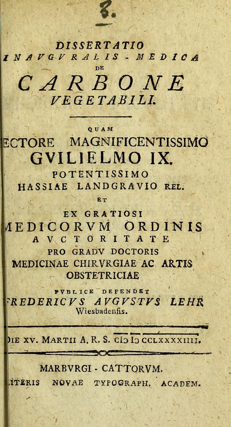 DISSERTATIO tUAVGyRALlS . m E D J C de CARBO NE I^EGETABILI. QUAM ECTORE MAGNIFICENTISSIMO GVILIELMO IX. POTENTISSIMO HASSIAE LANDGRAVIO REL. Et EX GRATIOSI HEDICO RVM ORDINIS AVCTORITATE PRO GRADV DOCTORIS » MEDICINAE CHIRVRGIAE AC AR.TIS OBSTETRICIAE pvblice defendet REDERICFS AVGVSTVS Wiesbadenfis. LEHR )iE XV. Martii A. R. S. cId Id cclxxxxiiii. MARBVRGI - CATTORVM. ,ITERIS NOVAE TXrOCRAPH, ACADEM,