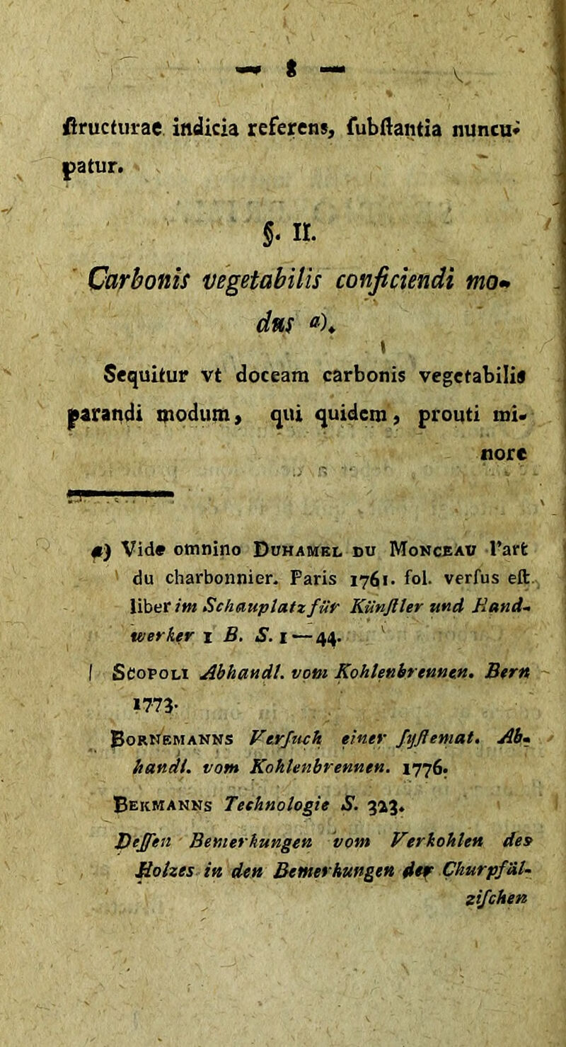 fiructiirae indicia referens, fubftantia nuncu* patur. §. n. ' Carbonis vegetabilis conficiendi mo- dns \ Sequitur vt doceam carbonis vegetabili* parandi modum > qui quidem, prouti mi- nore fi ’ «T' .. ,11 ■ #) Vid» omnino Duhamel du Monceaw rarfc du charbonnier. Paris 1761. fol. verfus eft. liber im Schauptatz fUr Kiinjlter tt«d Rand- werktr 1 B. S.\—44. ^ I ScopoLi Abhmdi. voni Kohlenhrtnntn. Btrn »773- BorNemanns Vtrjtich einer fijftemat. Ab» Itandi, votu Kohhnbrennen. 1776; Bekmanns Teehnologie S. %%%, Deffen Bemerhungen 'vom Verkoklett des Rolzes in den Bemerhungen dtf Churpf&l- zifchen