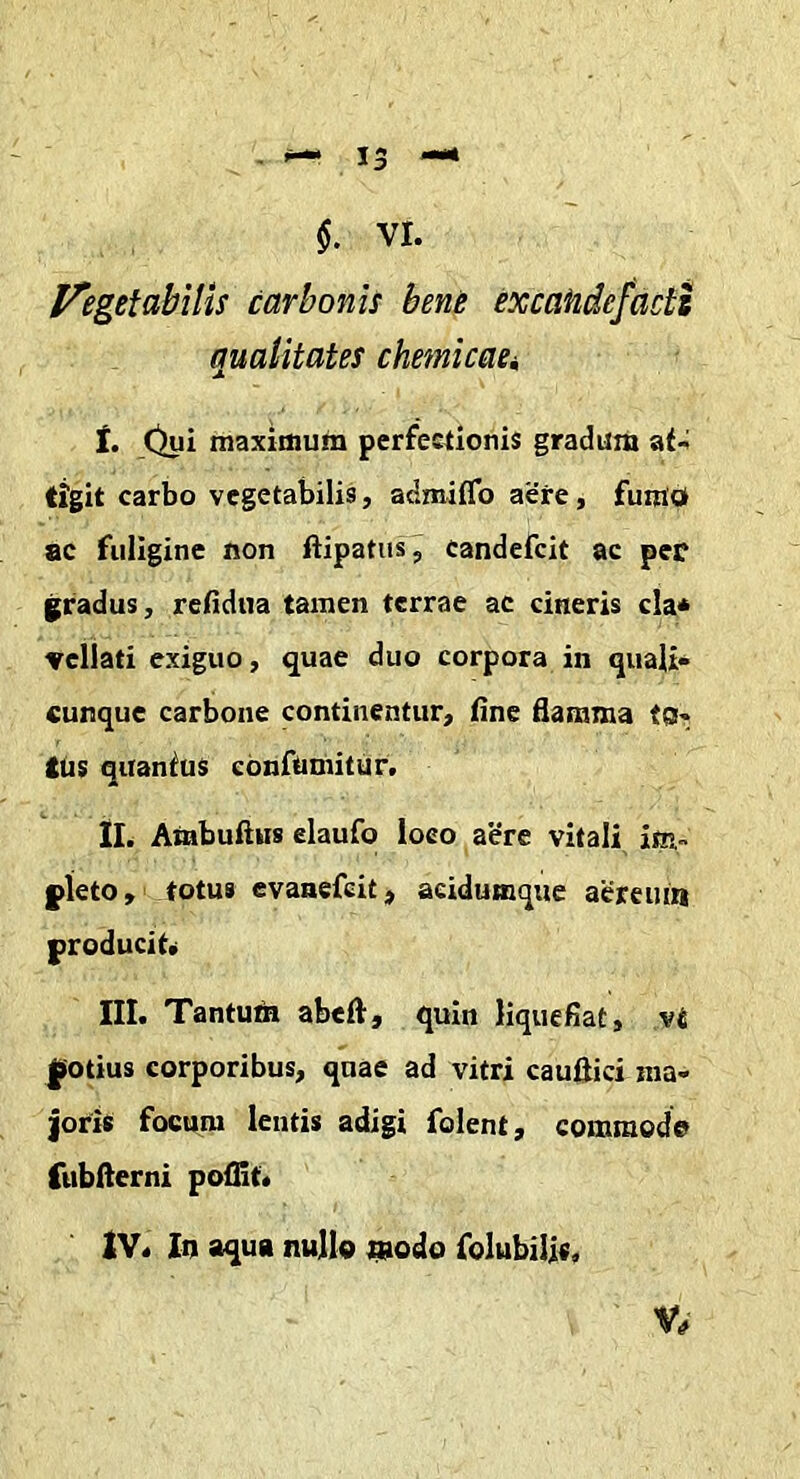 13 $. VI. l^egetabilis carbonis bene excafide/acts qualitates chemicaci i. Oyi maximum perfestionis gradum at- tigit carbo vegetabilis, admiffo aere, fuiuo ac fuligine non ftipatus, candefeit ac per gradus, relidiia tamen terrae ac cineris cla* 'Vellati exiguo, quae duo corpora in quali* cunque carbone continentur, fine flamma tor- tus quantus confumitur. II. Ambuftus elaufo loco aere vitali im- pleto, totus evaaefeit, aeidumque aereiua producit. m. Tantufe abefl, quin liquefiat, vt potius corporibus, quae ad vitri cauftici ma- joris focum lentis adigi folent, commode fubfterni poflif. 2V. In aqua nulle ^odo folubilis,