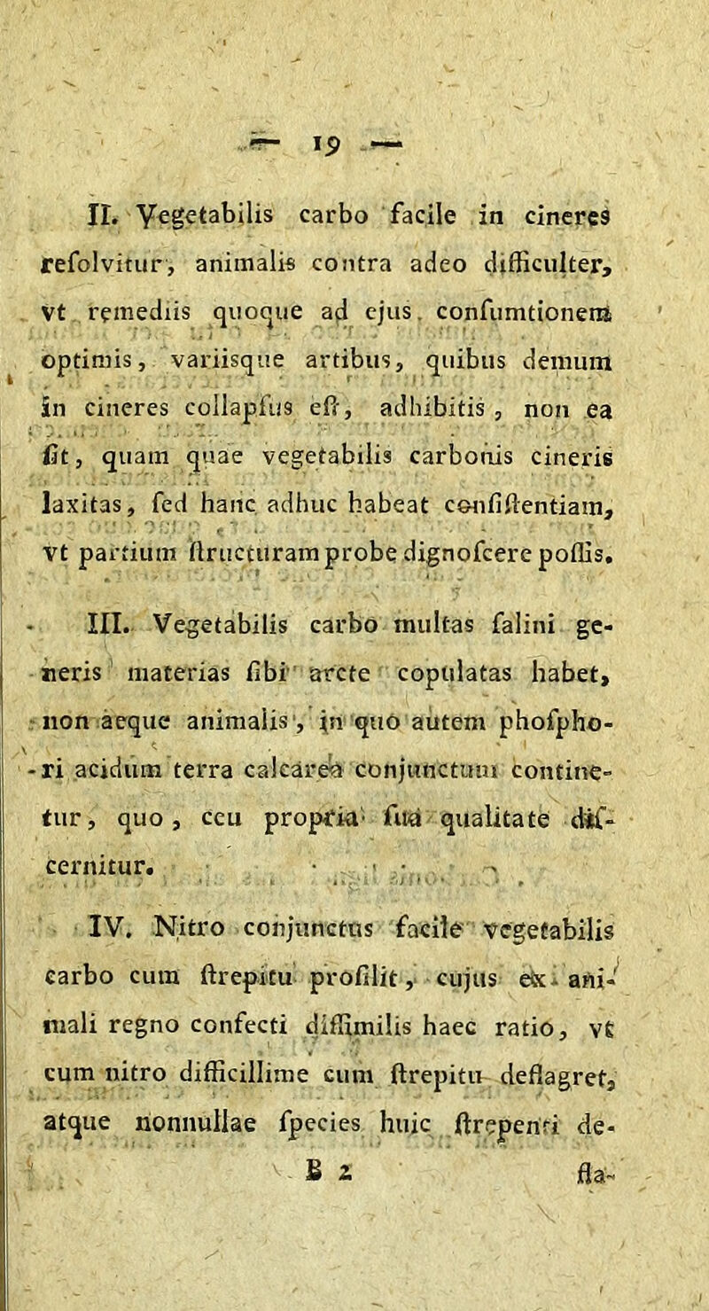 refolvitur, animalis contra adeo difficulter, vt remediis quocjue ad ejus, confumtionertt optimis, variisque artibus, quibus demum in cineres collapfus ePr, adhibitis , non ea fit, quam quae vegetabilis carbonis cineris laxitas, fed hanc adhuc habeat ceaififtentiam, vt partium ftructuram probe dignofeere poffis, III. Vegetabilis carbo multas falini ge- neris' materias fibi arcte copulatas habet, ■ non aeque animalis', In quO autem phofpho- -ri acidum terra calcaret conjunctum contine- tur, quo, ceu propria- fua qualitate dif- cernitur. ' ■ , . IV. Nitro conjunctos facile Vegetabilis carbo cum ftrepicu profilit, cujus etx. ani- mali regno confecti diffimilis haec ratio, vt cum nitro difficillime cum ftrepitu deflagret, atque nonnullae fpecies huic ftreperiri de- B 2 fla-