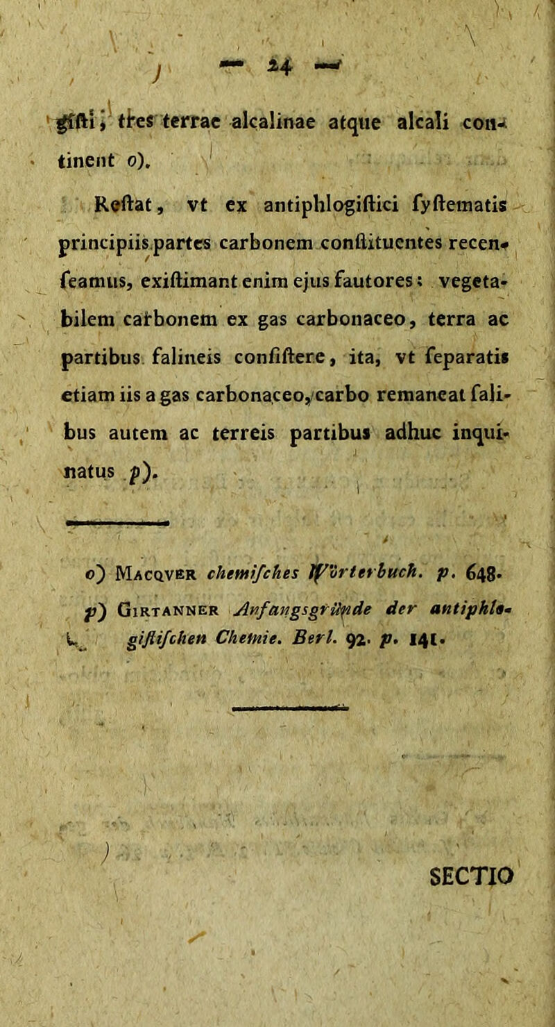 J \ iljjr ^ftiV ti*es terrae alcalinae atque alcali coiu tinent 6), Rodat, vt ex antiphlogiftki fyfteinatis principiis.partcs carbonem conftituentes recen# Teamus, exiftimant enim ejus fautores; vegeta- bilem cafbonem ex gas carbonaceo, terra ac partibus falineis confidere, ita, vt feparati» etiam iis a gas carbonaceo,carbo remaneat Tali- bus autem ac terreis partibus adhuc inqui- natus p). o) Macqver chemifehes If^vrterbuch. p. 648* p') Girtanner Anfangsgfiipde der antiphU» W gifti/citen Chetnie. Berl. 92. p, 141- SECTIO