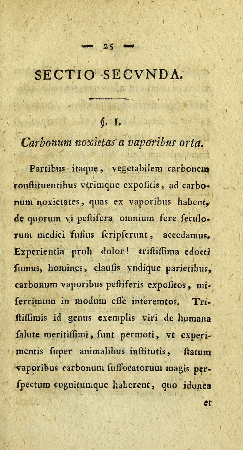 SECTIO -SECVNDA. §. r. Carbonum noxietas a vaporibus orta. Partibus itaque, vegetabilem carbonem toiiftituentibus vtrimque expofitis, ad carbo- num noxietates, quas ex vaporibus habent,' de quorum yi peftifera omnium fere feculo- rum medici fufius fcripferunt, accedamus. Experientia proh dolor! triftiffima edocti fumus, homines, claufis yndique parietibus, carbonum vaporibus peftiferis expofitos, mi- ferrimum in modum eflc interemtos, Tri- fliflimis id genus exemplis viri de humana falute meritiflimi, funt permoti, vt experi- mentis fuper animalibus inftitutis, ftatum vaporibus carbonum fufFocatorum magis pcr- fpectum cognitumquc haberent, quo idonea