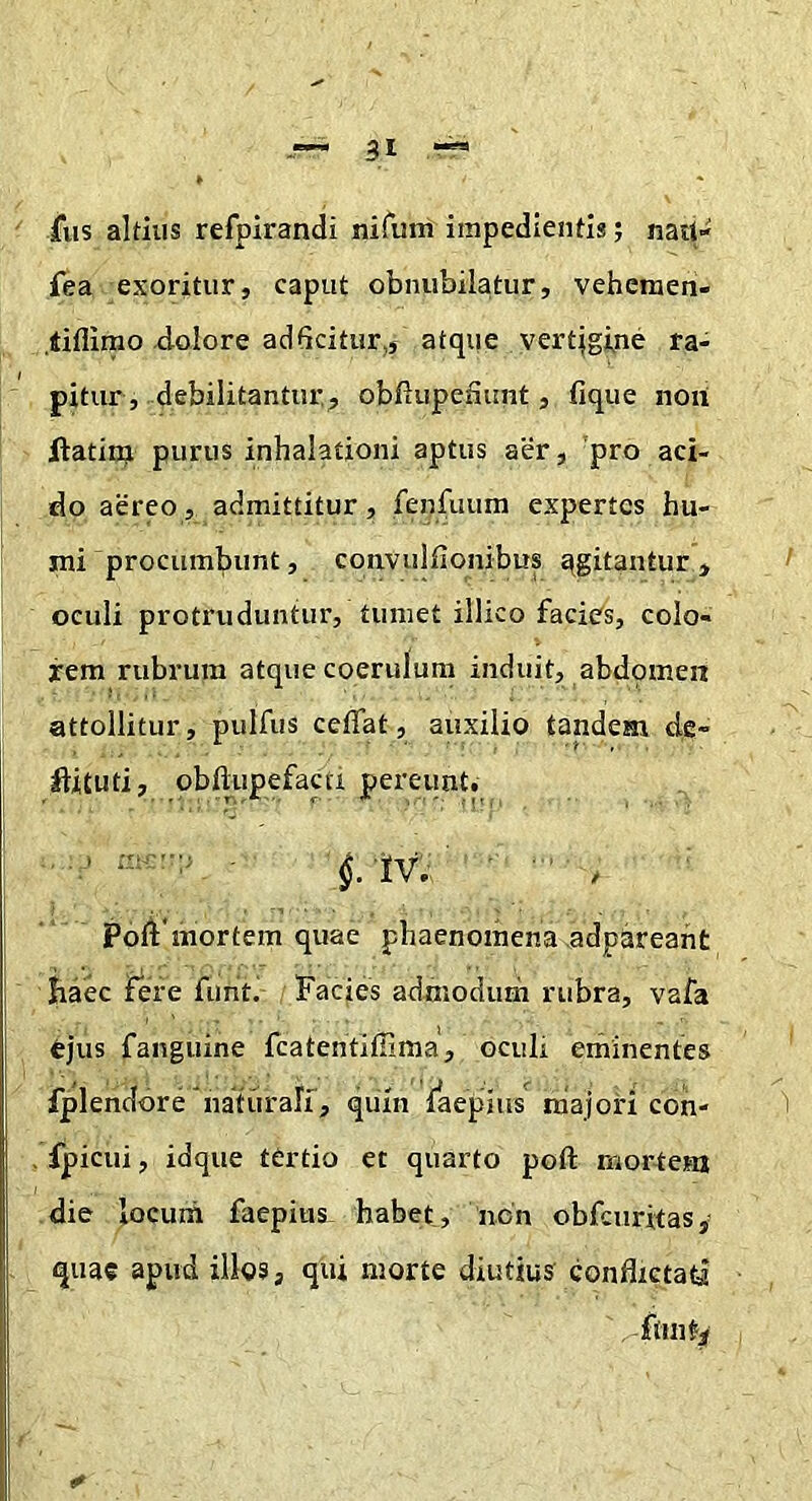 fus altius refpirandi nifum impedientis; nau- fea exoritur, caput obnubilatur, vehcraen- .tiflimo xlolore ad6citur,, atque vertjgine ra- pitur, debilitantur, obfiupefiunt, fique non ftatitq purus inhalationi aptus aer, 'pro aci- do aereo, admittitur, fenfuum expertes hu- mi procumbunt, convulfionibus qgitantur , oculi protruduntur, tumet illico facies, colo- rem rubrum atque coerulum induit, abdpmen attollitur, pulfus ceflat, auxilio tandem de- ftiCuti, obftupefacti pereunt. ■ f'iv.; ’ ■ ■ ‘ / Poft'mortem quae phaenomena adpareaht haec fere funt. Facies admodum rubra, vafa ejus fanguine fcatentiffima, oculi eminentes fplendore naturalf, quin faepius majori con- . fpicui, idque tertio et quarto poft mortem die loeuni faepius habet, non obfcnritas, quae apud illos, qui morte diutius conflictati fttnty