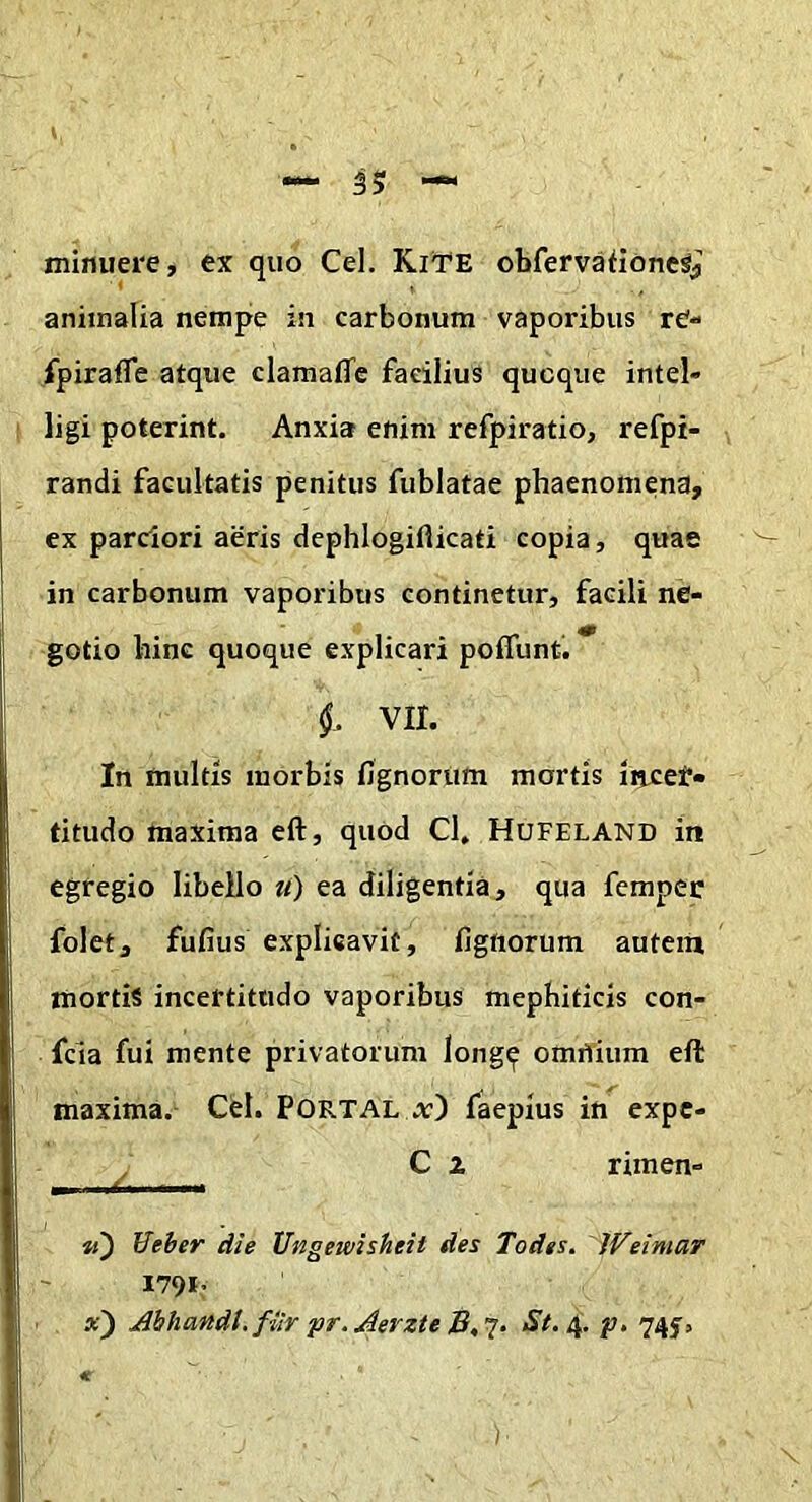 minuere, ex quo Cei. KiTE obfervationeSj animalia nempe in carbonum vaporibus re- fpirafle atque clamaffc facilius quoque intel* ligi poterint. Anxia enim refpiratio, refpi- randi facultatis penitus fublatae phaenomena, ex parciori aeris dephlogillicati copia, quae in carbonum vaporibus continetur, facili ne- gotio hinc quoque explicari poifunf. §. VII. In multis morbis fignorum mortis incef» titudo maxima eft, quod Cl, Hufeland in egregio libello tt) ea diligentia, qua femper folet, fufius explisavif, fignorum auteiii mortis incertittido vaporibus mephiticis con- fcia fui mente privatorum long^ omnium eft maxima. Cei. Portal a) faepius in expe- ^ C z rimen- Veher die Ungewisheit des Todes. 'WeimaT 179*: . jdbhandi.fiir pr.Jerzte 745^.