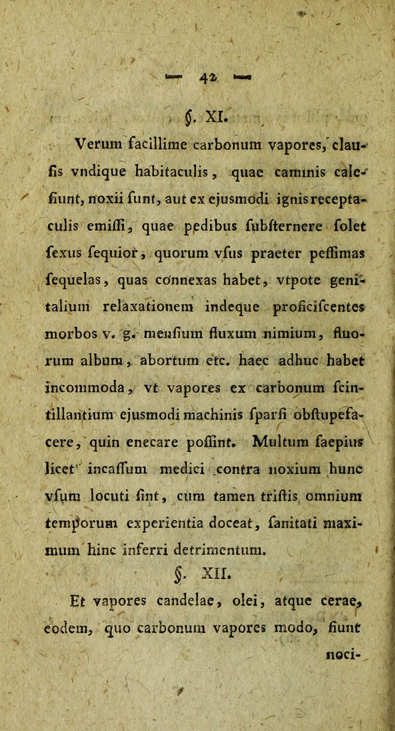 §. XI. Verum facillime carbonum vapores/clau-- fis vndique habitaculis, quae caminis cale- fiunt, noxii funt, aut ex ejusmodi ignis recepta- culis emifli, quae pedibus ftibfternere folet fexus fequior, quorum vfus praeter peffimas fequelas, quas connexas habet, vtpote geni- talium relaxationem indeque proficifcentes morbos v. g. menfium fluxum nimium, fluo- rum album, abortum etc. haec adhuc habet incommoda, vt vapores ex carbonum fcin- tillantium ejusmodi machinis fparfi obftupefa- cere, quin enecare poflint. Multum faepius'' licef' incaflum medici .contra noxium hunc vfum locuti fint, cum tamen triftis, omnium temporum experientia doceat, fanitati maxi- mum hinc inferri detrimentum. §. XII. Et vapores candelae, olei, atque cerae, eodem, quo carbonum vapores modo, fiunt noci- f