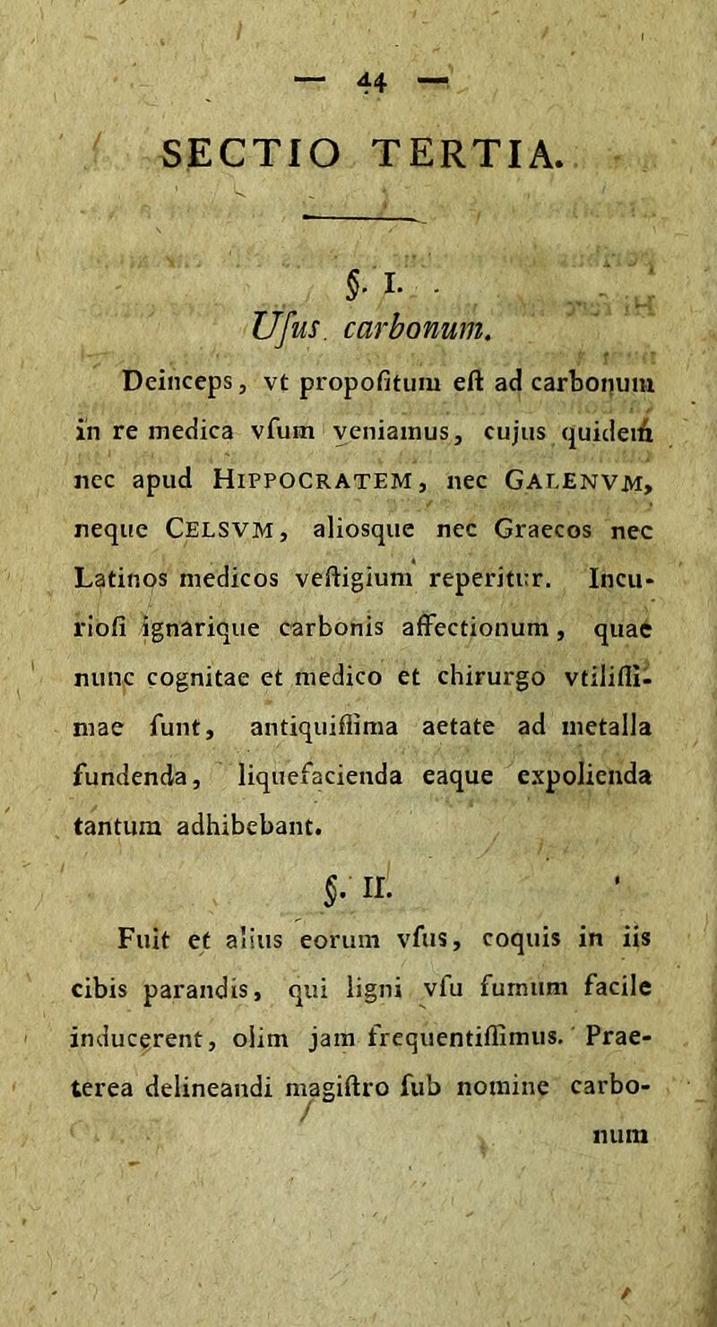 SECTIO TERTIA. Ufus. carbonum. Deinceps, vt propofitum eft ad carboijum iii re medica vfum veniamus, cujus quideiA nec apud Hippocratem, nec Galenvm> neque Celsvm, aliosque nec Graecos nec Latinos medicos veftigium reperitur. Incu* riofi ignarique carbonis affectionum, quae nunc cognitae et medico et chirurgo vtilifli- mae funt, antiquiflima aetate ad metalla fundenda, liquefacienda eaque expolienda tantum adhibebant. 5- II- Fuit et alius eorum vfus, coquis in iis cibis parandis, qui ligni vfu fumum facile inducerent, olim jam frequentiffimus. Prae- terea delineandi n^agiffro fub nomine carbo- num