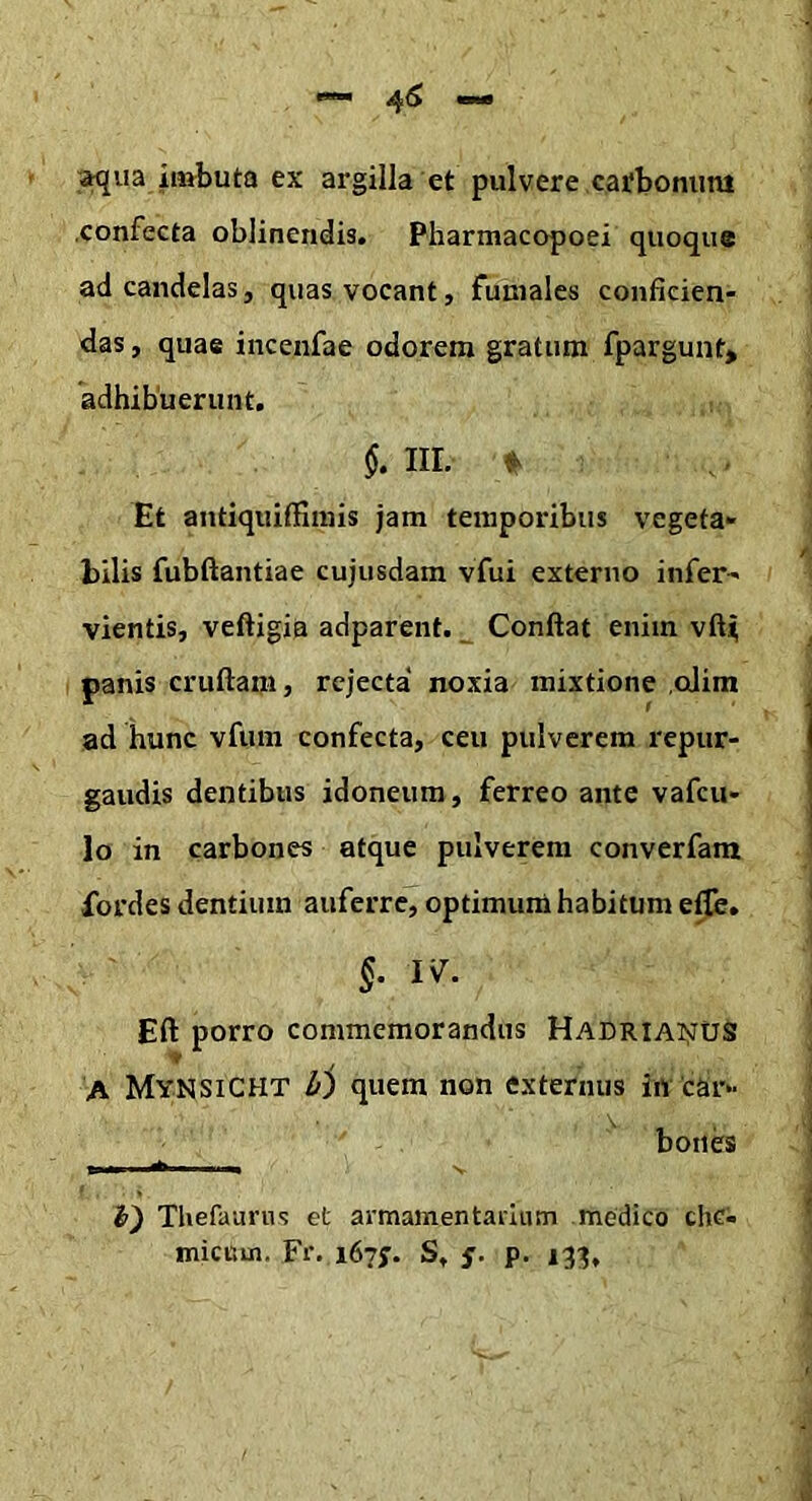 ;^ua imbuta ex argilla et pulvere cafboniim confecta oblinendis. Pharmacopoei quoque ad candelas, quas vocant, funiales conficien- das , quae inceiifae odorem gratum fpargunt> adhibuerunt. III. Et antiquiffiinis jam temporibus vegeta- bilis fubftantiae cujusdam vfui externo infer- vientis, veftigia adparent. Confiat enim vfii panis crufiam, rejecta' noxia mixtione cjim ad hunc vfum confecta, ceu pulverem repur- gandis dentibus idoneum, ferreo ante vafcu- lo in carbones atque pulverem converfam fordes dentium auferre, optimum habitum elfe. §. W. Eft porro commemorandus Hadriai;JUS A Mynsicht Ir) quem non externus in car- boiib I - - -I s Thefaurns et armamentarium medico chc- micum. Fr. 167;. S. s- P-