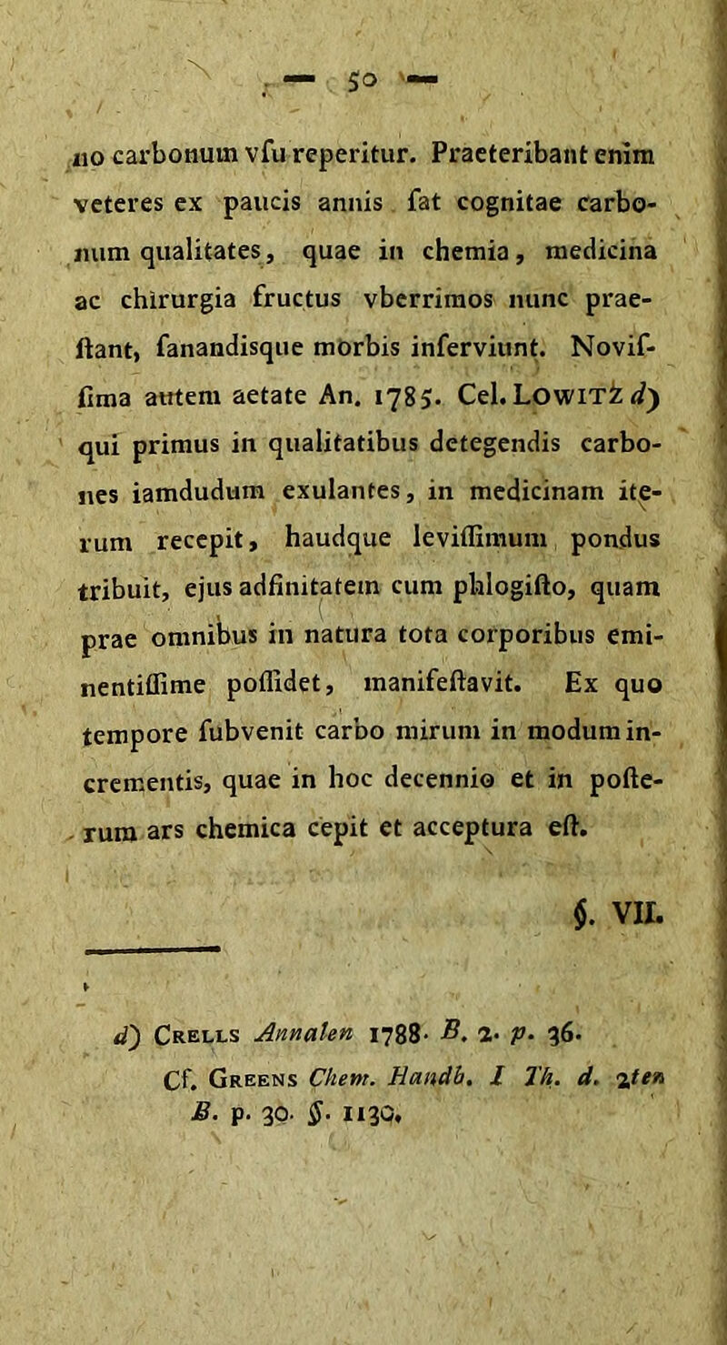 N — 50 '■ 110 carbonum vfu reperitur. Praeteribant enim veteres cx paucis annis fat cognitae carbo- num qualitates, quae in chemia, medicina ac chirurgia fructus vberriraos nunc prae- ftant, fanandisque mOrbis inferviunt. Novif- fima atrtem aetate An. 1785. Cei. Lowit^ qui primus in qualitatibus detegendis carbo- nes iamdudum exulantes, in medicinam ite- rum recepit, haudque leviflimum pondus tribuit, ejus adfinitatem cum phlogifto, quam prae omnibus in natura tota corporibus emi- nentiffime poffidet, manifeftavit. Ex quo tempore fubvenit carbo mirum in modum in- crementis, quae in hoc decennio et in pofte- rum ars chemica cepit et acceptura eft. §. VII. d) Crells AnnaUn 1788- 2- V- 86. Cf. Greens Client. Handb, l Jh, d. B. p. 30. §• 1130,