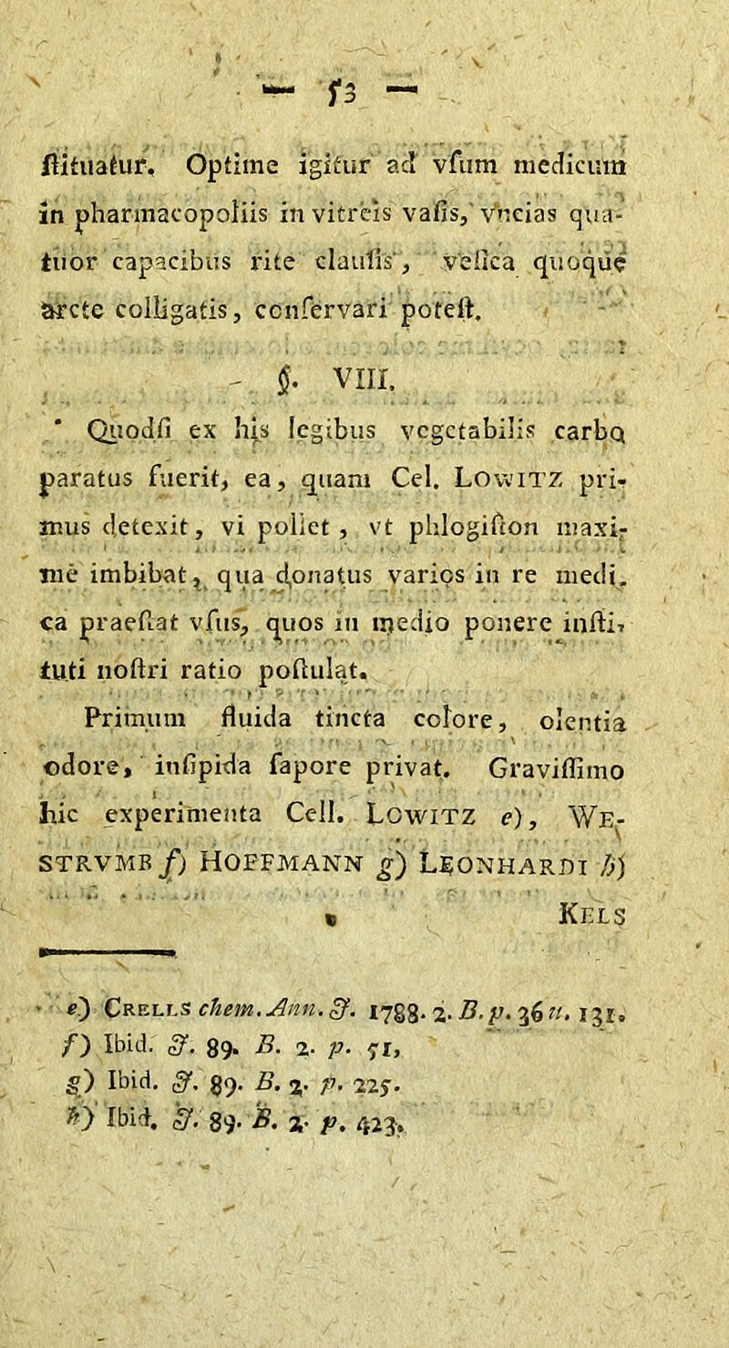 5*3 flitiiafur. Optime igitur ad vfiim medicum in pliarmacopoliis in vitreis vafis,' Vncias qua- tuor capacibus i'ite claulis', velica qiioqiie arcte colligatis, cenfervari potett, ' §• VIII. Qiiod.fi ex h|.s legibus vegetabilis carbq paratus fuerit, ea, quam Cei. Lowitz pri- mus detexit, vi poliet, vt phlogifion niaxif me imbibat qua ci,onatus varios in re medi, ea praefiat vfiis, quos in iriedio ponere infii, tuti noftri ratio pofiiilat. Primum fluida tincta colore, olentia odore, infipida fapore privat. Graviflimo hic experimenta Cell. LowiTZ e), We- STRVMB^J HOPFMANN LFONHARDI />) • Kels • ■ e) Crells chem.Ann.^. i7§g. 2. B.p. 36?/, ijr, /■) Ibid. 89. B. %. p. g) Ibid. 89. B. %. p. 22f. 'h') Ibid. '3. 89. B. j. p, 423.