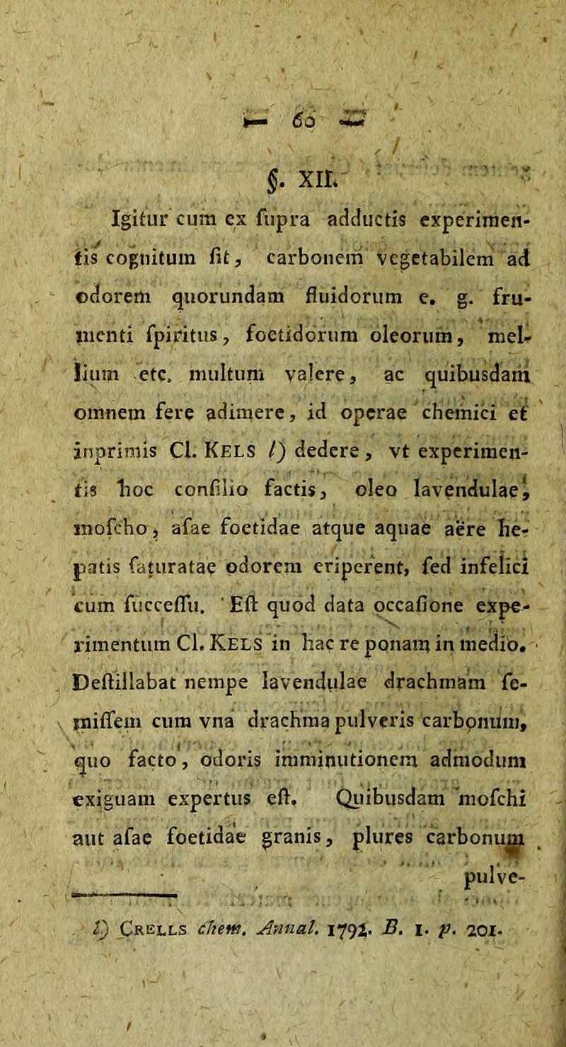 Igitur cum cx fupra adductis experiraen- fis*cognitum fit, carbonem vegetabilem aci odorem quorundam fluidorum e. g. fru- liicnti fpiritus, foetidorum oleorum, meU liuin etc. multum valere, ac quibusdarii omnem fere adimere, id operae chemici et jnprimis Cl. Kels /) dedere , vt experimen- tis lioc confilio factis, oleo lavendulaet inofcho, afae foetidae atque aquae aere Iie- patis faturatae odorem eriperent, fed infelici cum fiicceflii, Eft quod data occafione expe- rimentum Cl. Kels in hac re ponam in medio. Deftillabat nempe lavendulae drachmam fe- iniffem cum vnai drachma pulveris carbpnum, guo facto, odoris imminutionem admodum exiguam expertus eft. Qiiibusdam 'mofchi aut afae foetidae granis, plures carbonu^i pulve-