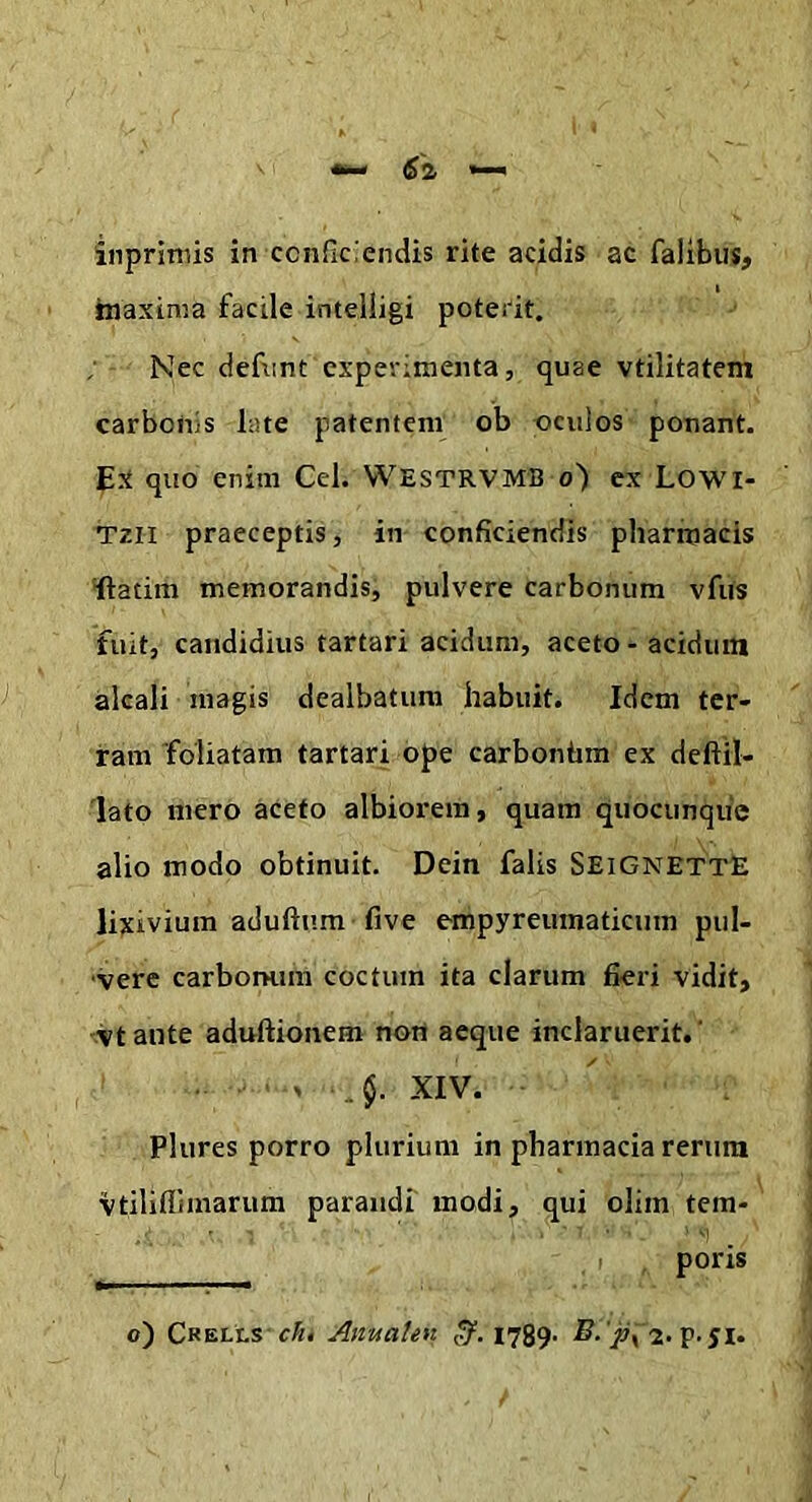 tnaxima facile intelligi poterit. Nec defnnt experimenta, quae vtilitatem carbonis late patentem ob ociiios ponant. quo enim Cei. WESTRVMB o) ex Lowi- Tzii praeceptis, in conficiendis pharmacis •ftatim memorandis, pulvere carbonum vfus fuit, candidius tartari acidum, aceto - acidum alcali magis dealbatum habuit. Idem ter- ram 'foliatam tartari ope carbonhm ex deftil- 'lato mero aceto albiorem, quam quocunqiic alio modo obtinuit. Dein falis SeignettE lixivium aduftura five empyreumaticum pul- vere carbonum coctum ita clarum fieri vidit, vtante aduftionem non aeque inclaruerit.' ■ . .. §. XIV. Plures porro plurium in pbarmacia rerum vtiliflimarum parandi modi, qui olim tem- poris o) Crells c/n Amtaten (5^. 1789- 2. p-51.