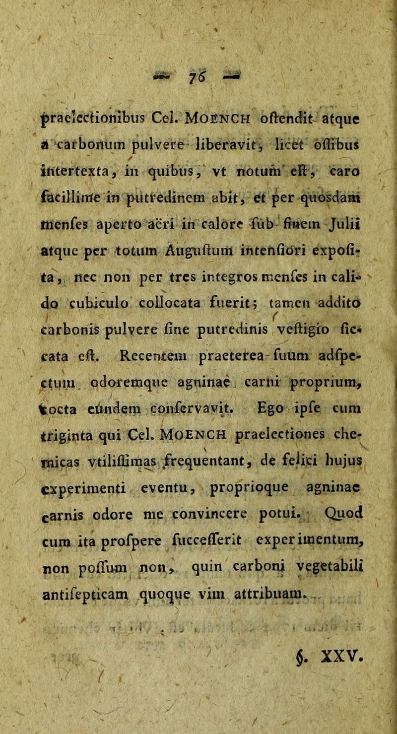 praelectionibus Cei. Moench oftendit- atque ‘carbonum pulvere liberavit j licet oflibus intertexta, in quibus, vt notum'eR, caro facillirUe in piittedinem abit, et per quosdam monfes aperto aeri in Calore -fub finem Julii atque per totum Augtiftum intentiori expoli- ta, nec non per tres integros menfes in cali* do cubiculo collocata fuerit; tamen addito r carbonis pulvere fine putredinis veftigio fic* cata eR. Recentem praeterea fuum adfpe- ctuiu odoremque agninae carni proprium, tocta cfindera confcrvavit. Ego ipfe cura triginta qui Cei. Moench praelectiones che- nucas vtiliffiraa^s .frequentant, de felici hujus experimenti eventu, proprioque agninae carnis odore me convincere potui. Quod cura ita profperc fucceflerit experimentum, non pofiTum non, quin carboni vegetabili antifepticam quoque vim attribuam. $. XXV.