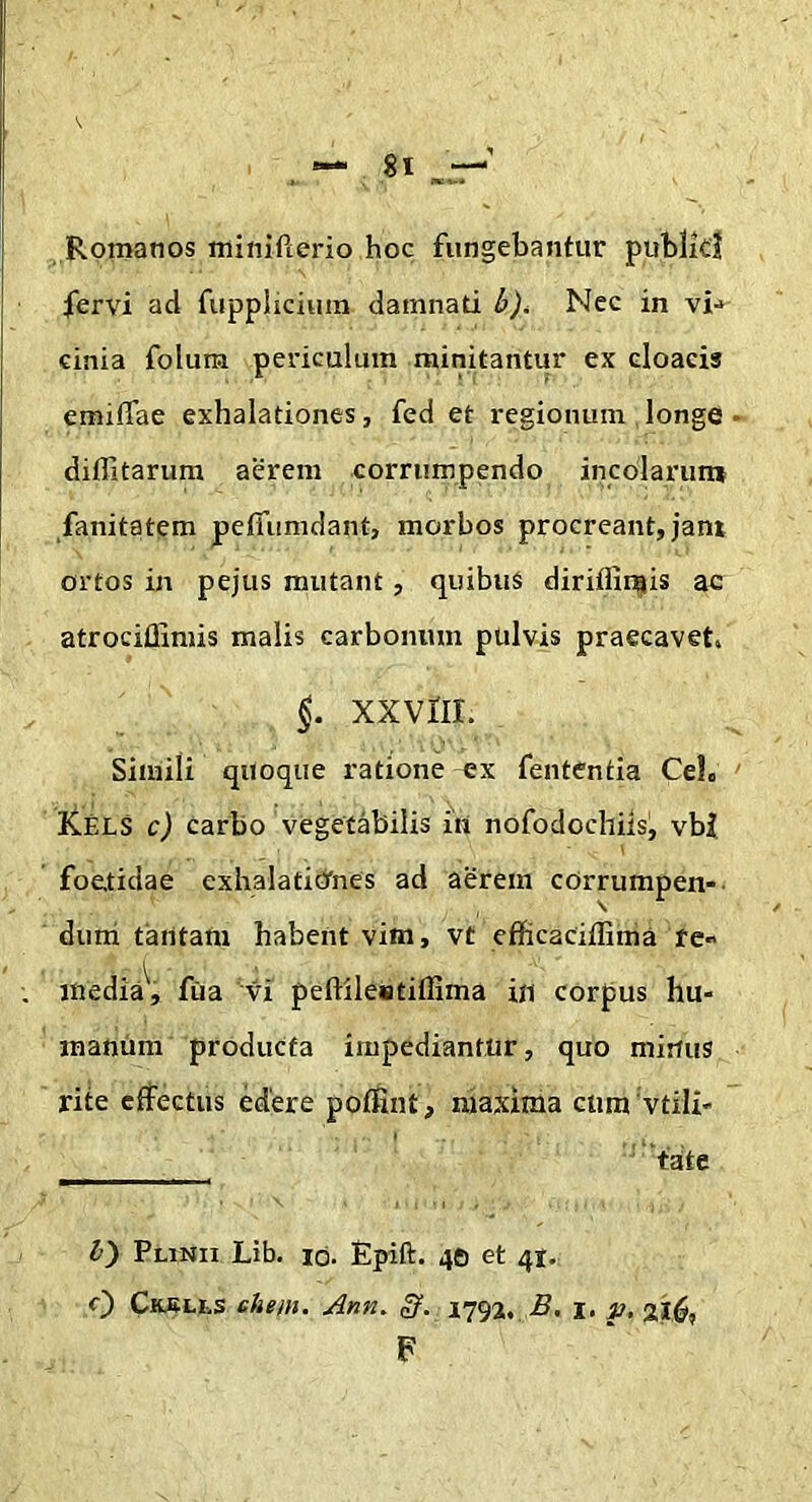 Romanos minifterio hoc fungebantur publkl fervi ad fuppliciura damnati b)^ Nec in vi-> cinia folum periculum minitantur ex cloacis emiflae exhalationes, fed et regionum longe diffitarum aerem corrumpendo incolarun» fanitatem pefiiimdant, morbos procreant, jant ortos in pejus mutant , quibus diriflliflis ac atrociffimis malis carbonum pulvis praecavet. §. XXVIII. Simili qitoque ratione ex fentCntia CeL Kels c) carbo vegetabilis ui nofodochils, vbZ foetidae exhalaticrnes ad aerem corrumpen- dum tantam habent vim, vt efficaciffima fe» inedia^, fiia vi peflileiatifllma in corpus hu- manum producta impediantur, quo minus riie effectus edere poffint, maxima ctim vtili* ——— b) Plinii Lib. id. Epift. 46 et 4J., c) Ckslls ehem. Ann. Sf. 1793, i. p, F