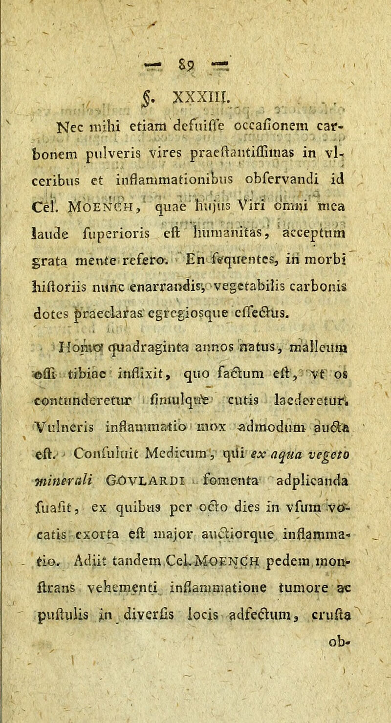 85 §. XXXIII. Nec mihi etiam deftufie occafionem car- bonem pulveris vires praeilaiitiflimas in vl- ceribus et inflammationibus obfervancli id Cei. Moench, quae hujus Viri omni mea iaude fuperioris eft hunianitas,’ 'acceptum grata mente refero-. En ffe'quentcs, iri morbi hiftoriis nunc enarrandis', vegetabilis carbonis dotes |)raeclaras' egregiosque cflTcdlus. HoraOf quadraginta annos natus, malleiirn offi tibiae inflixit, quo fadtum efl, vt os contunderetur fimulqu'e cutis laederetur. Vulneris inflammatio mox admodum du(S& eft.'• Confuhiit Medicum, qiii ex aqua vegeto minerali Gj5vLARDI fomenta adplicanda fualit, ex quibas per oflo dies in vfum vo- catis exorta eft major amSIiorque inflamma- tio. Adiit tandem.CeLMOENdH pedem mon- ftrans vehemgnti inflammatione tumore ac puftulis in diverlls locis adfedliim, crufta ob-