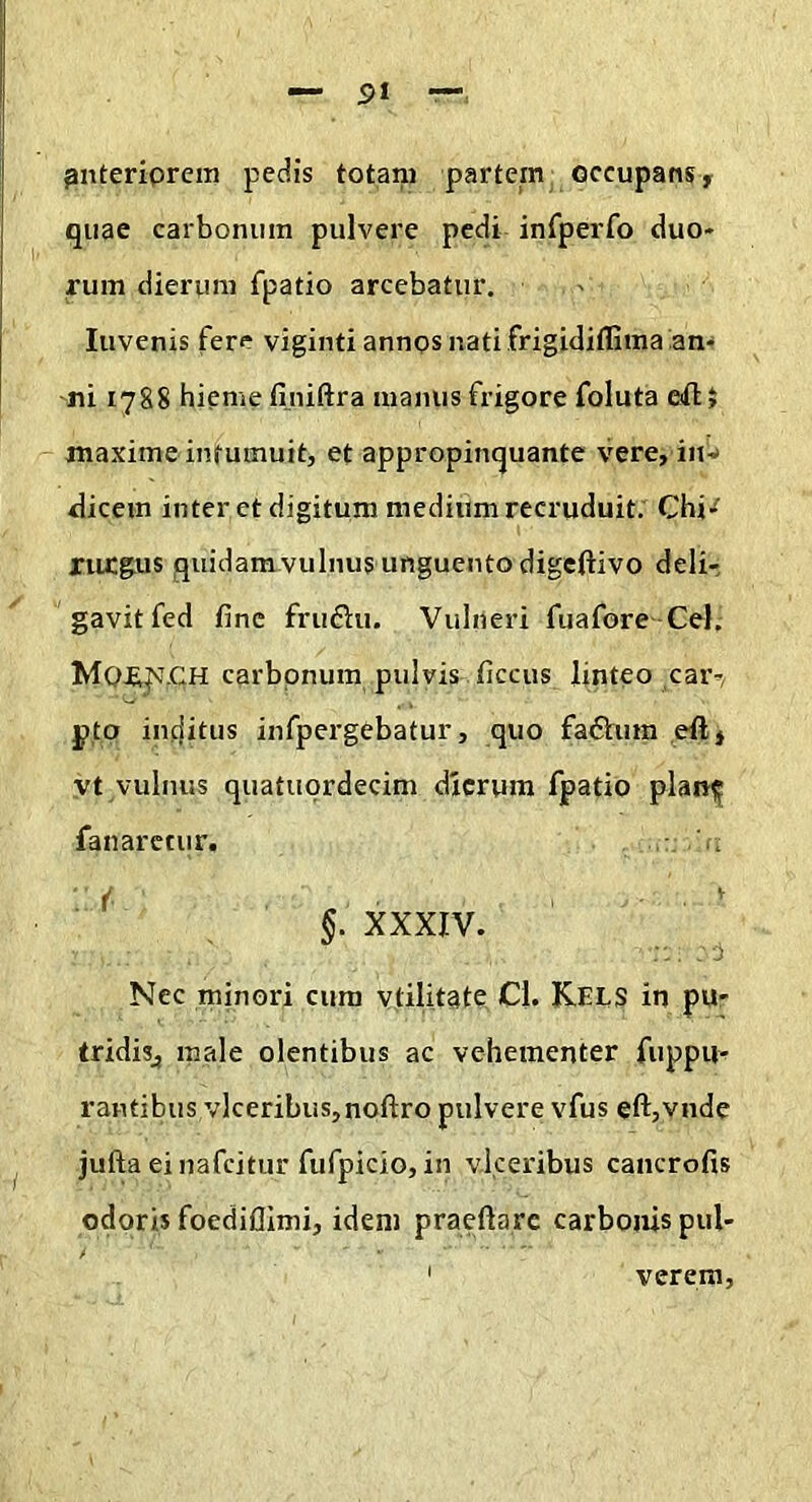 ^nteriprcm pedis totani partem occupans y quae carbonum pulvere pedi infperfo duo- rum dierum fpatio arcebatur. luvenis fere viginti annos nati frigidiffima an^ ni 1788 hieme fijiiftra manus frigore foluta eifl:> maxime intumuit, et appropinquante vere, in-» dicem inter et digitum medium recruduit. Chi'^ Xiu:gus quidam vulnus unguento digeftivo deli- gavit fed fine fruftu. Vulneri fuafore Cei, carbonum pulvis ficcus linteo ,car-/ j)tp inditus infpergebatur, quo fadlum eftj yt vulnus quatuordecim dierum fpatio plantf fanaretur. ^ §. XXXIV. ' Nec minori cum vtilitate Cl. Kels in pu- tridisj male olentibus ac vehementer fuppu- rantibus vlceribus,noftro pulvere vfus eft,vnde jufta einafcitur fufpicio, in vkeribus cancrofis odoris foediflimi, idem praedare carbonis pul- verem.