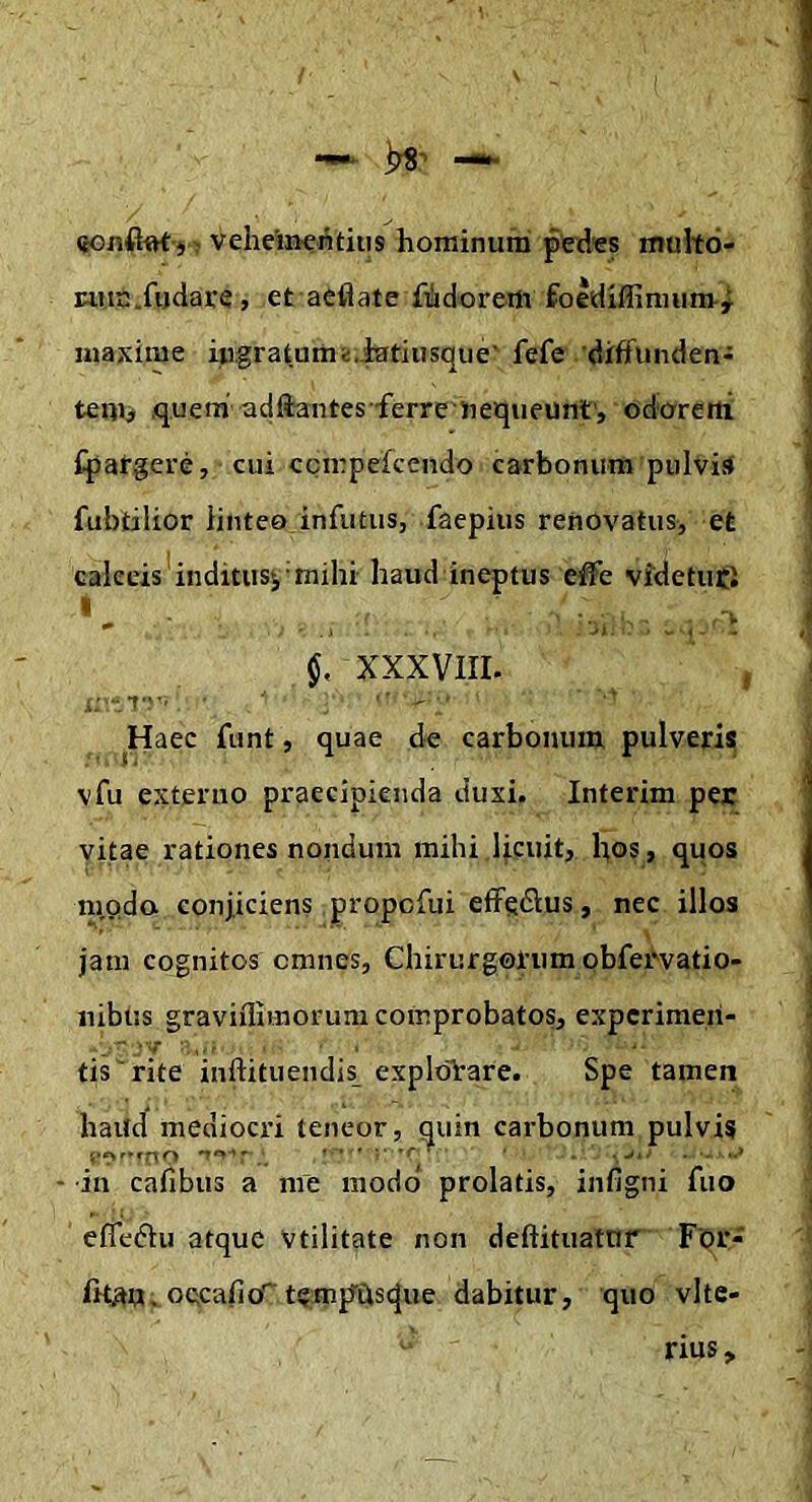 (tOinCbt'4- veheineiitiiis hominum ped^s tnuhd- tum.fijdare, et aeflate fidorem foldiffinuim-^ maxime iugratum^.latiusque' fefe diffunden- temi .quera-adftantes ferre nequeunt, odcrretti fpargere, cui ccmpekendo carbonum pulvis* fubtilior iintea infiitus, faepius renovatus, et calceis'inditusj'mihi haud ineptus effe vMetutl XXXVIII. , Haec funt, quae de carbonum pulveris vfu externo praecipienda duxi. Interim per vitae rationes nondum mihi licuit, hos, quos nioda conjiciens propcfui eflFedius, nec illos ■ ••• ^ jam cognitos omnes, Chirurgolum obfervatio- nibiis graviflimorunx comprobatos, experimen- tis rite inftituendis exploVare. Spe tamen haUcl mediocri teneor, quin cai'bonuni pulvis •in Calibus a me modo prolatis, infigni fuo efle<5Iu atquC vtilitate non deftituatnr Fbr- oecafio’'temp^Clsque dabitur, quo vlte- rius