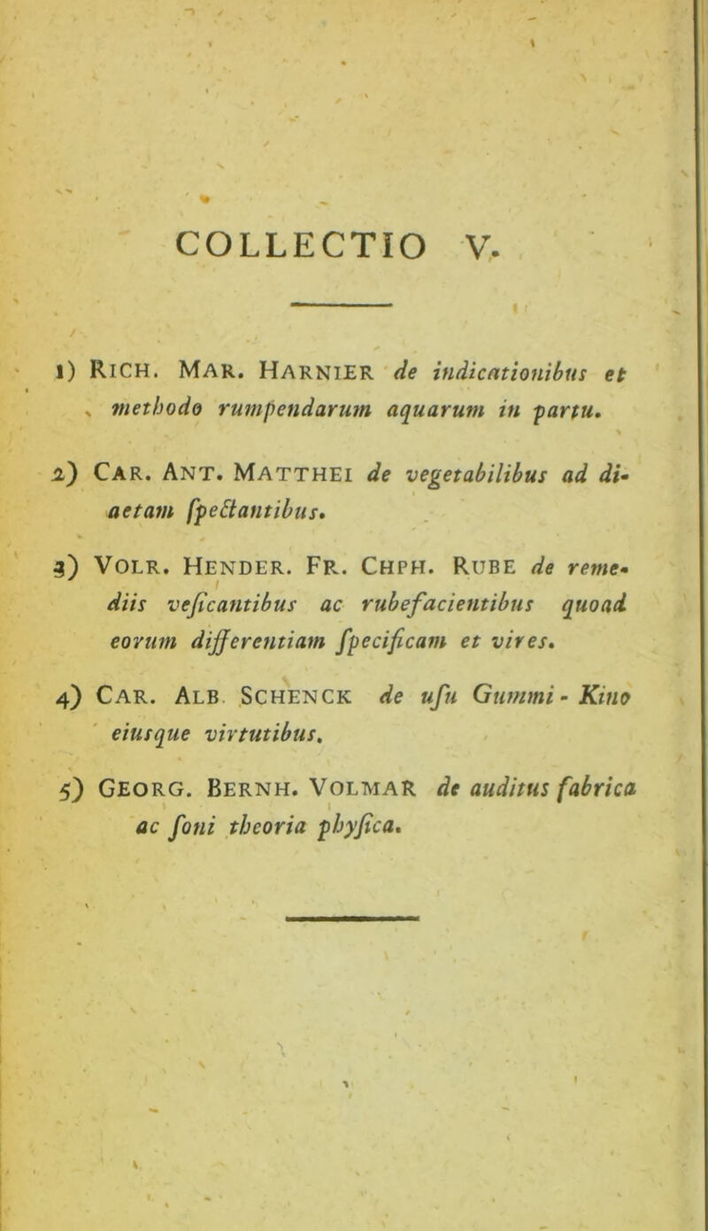 COLLECTIO V. l) Rich. Mar. Harnier de indicationibus et » methodo rumpendarum aquarum in partu. % i) Car. Ant. Matthei de vegetabilibus ad di• actam [pe St antibus. 3) VOLR. Hender. Fr. Chph. Rube de reme- diis veficantibus ac rubefacientibus quoad eorum differentiam fpecificam et vives. 4) Car. Alb Schenck de ufu Gumini - Kino eiusque virtutibus. 5) Georg. Bernh. Volmar dc auditus fabrica ac foni theoria pbyfica.