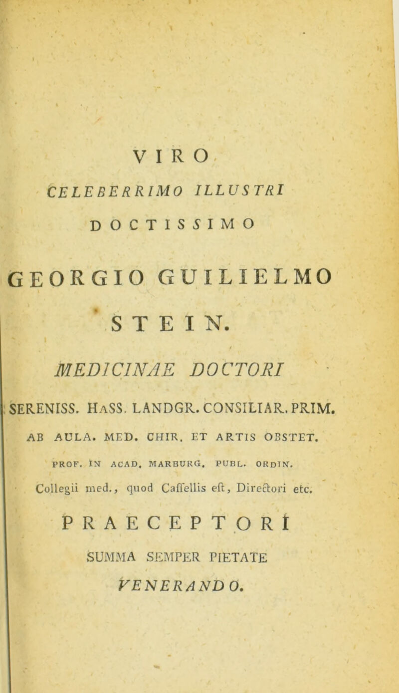 VIRO- CELEBERRIMO ILLUSTRI DOCTISSIMO GEORGIO GUILIELMO S T E I N. ' 1 MEDICINAE DOCTORI ' • SERENISS. HaSS. LANDGR. CONSILIAR. PRIM. AB AULA. MED. CHIR. ET ARTIS OBSTET. PROF. IN ACAD. MARBURG. PUBL. ORdIN. Collegii med., quod Caffellis eft, Directori etc. PRAECEPTORI SUMMA SEMPER PIETATE VENERAND 0.