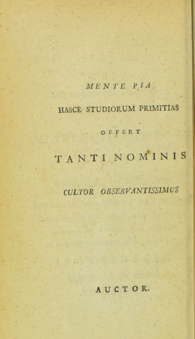 * MENTE PIA \ HASCE STUDIORUM PRIMITIAS \ OIFERT / TANTI NO M' INIS \ CULTOR OBSERVANTISSIMUS AUCTOR. /