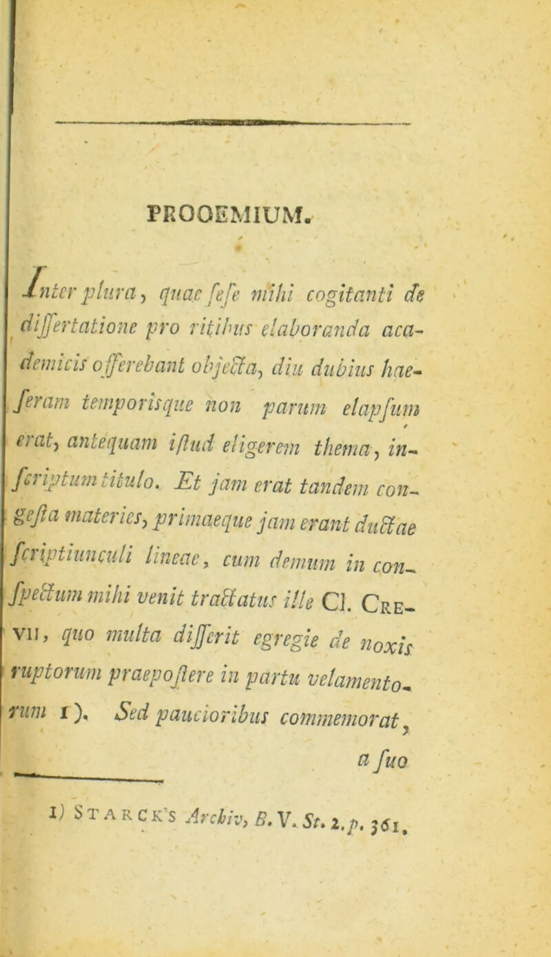 PROOEMIUM. Inter plura, quae fefe mihi cogitanti de differt at io ne pro ritibus elaboranda a ea- dem i cis offerebant objecta, diu dubius hae- feram temporis que non parum elapfum CiGty antequam iflud eligerem thema, in- feriatum titulo. Et jam erat tandem con- gejia materies, primaeque jam erant dudtae f(t iptiunculi lineae, cum demum in con~ fpedum mihi venit traltatus ille Q. Cre- vii, quo multa dfferit egregie de noxis uptorum praepojlere in partu velamento- rum i), Sed paucioribus commemorat y a fuo I) Starck’s Arcbiv, B.V.St.2.p.36i.