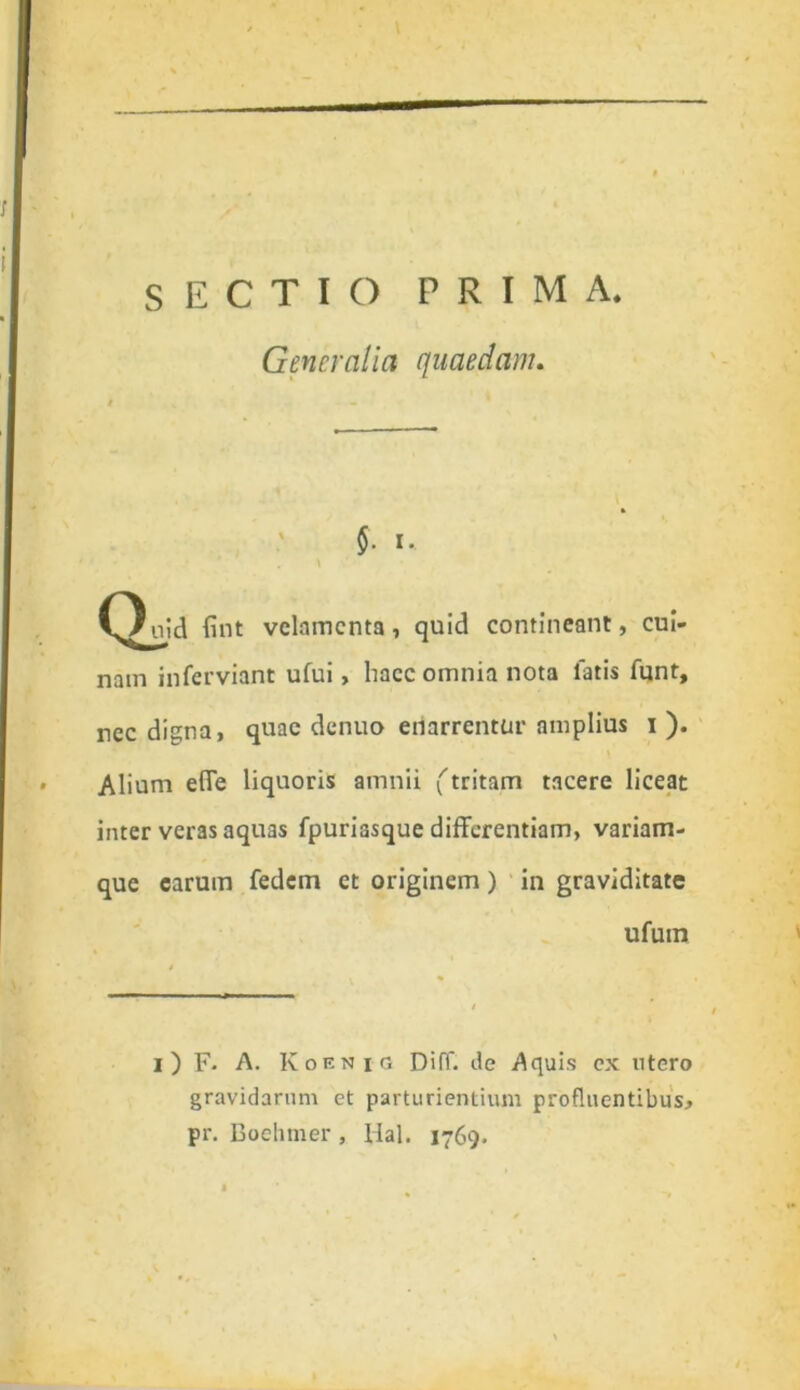 Generalia quaedam. §. i. \ C^uid fint velamenta, quid contineant, cui- nam inferviant ufui, haec omnia nota latis funt. nec digna, quae denuo enarrentur amplius i ). Alium efie liquoris amnii (tritam tacere liceat inter veras aquas fpuriasque differentiam, variam- que earum fedem et originem) in graviditate ufuin i ) F- A. Koenic. Diff. de Aquis cx utero gravidarum et parturientium profluentibus, pr. Boehmer, Hal. 1769.
