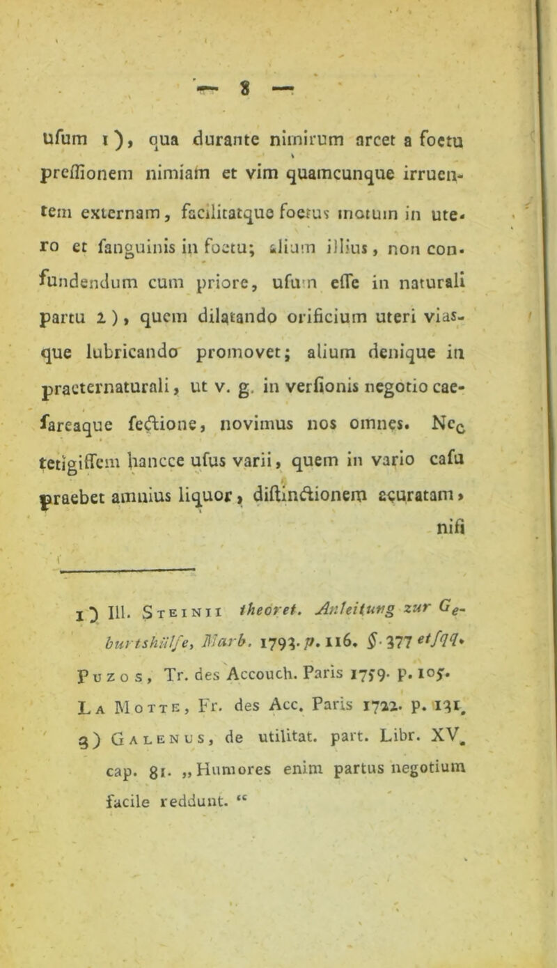 \ I 8 — ufum i), qua durante nimirum arcet a foetu % prefiionem nimiam et vim quamcunque irruen- tem externam , facilicatque foetus metum in ute- ro et fanguinis ili foetu; ilium illius, non con- fundendum cum priore, ufum efle in naturali partu i), quem dilatando orificium uteri vias- que lubricando promovet; alium denique in praeternaturali, ut v. g. in verfionis negotio cae- fareaque fe&ione, novimus nos omnes. Nec tetigiffem Uancce ufus varii, quem in vario cafu praebet amnius liquor, diftin&ionem figuratam» nifi I 3 111. Steintx iheoret. AnUUuvg zur Ge. burtshiilfe, Jllarb. 179^. j7.116. §qtmnetfqq* Puzos, Tr. des Accouch. Paris 17J9. p. ioj. La Motte, Fr. des Acc. Paris 1711. p. i^r 3) Galenus, de utilitat. part. Libr. XV. cap. 8i* »Humores enim partus negotium facile reddunt. “