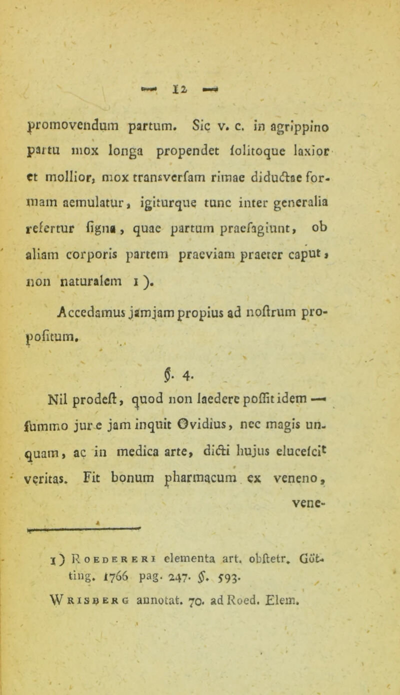 partu mox longa propendet folitoque laxior et mollior, mox transverfam rimae didudae for- mam aemulatur, igiturque tunc inter generalia refertur figna , quae partum praef3giunt, ob aliam corporis partem praeviam praeter caput, non naturalem i ). Accedamus jam jam propius ad noflrum pro- pofitum. «• 4- Nil prodeft, quod non laedere poflit idem — / jfummo jur e jam inquit Ovidius, nec magis un- quam, ac in medica arte, didi hujus elucelci1 0 veritas. Fit bonum pharmacum ex veneno, vene- 4 r) Roedereri elementa art. obftetr, Got- ting. i766 pag. 247. §. J93. Wrisuerg annotat. 70. adRoed. Elem.