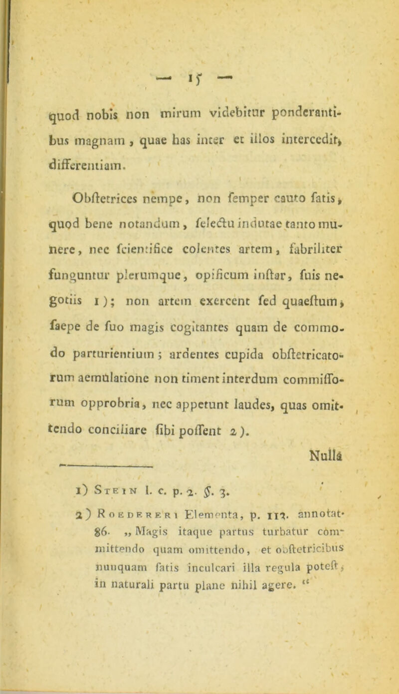 quod nobis non mirum videbitur ponderanti- bus magnam , quae has inter et iilos intercedit» differentiam. I Obftetrices nempe, non femper cauto fatis» quod bene notandum, felecffu indutae tanto mu- nere , nec fciemifice colentes artem, fabriliter funguntur plerumque, opificum inftar, fuis ne- gotiis i); non artem exercent fed quaeftum» faepe de fuo magis cogitantes quam de commo- do parturientium ; ardentes cupida obfletricato- rum aemulatione non timent interdum commiffo- rum opprobria, nec appetunt laudes, quas omit- tendo conciliare (ibi potTent i). Nulli — ■ i) Ste in 1. c. p. -2. $. 3. 2} Roebereri Elementa, p. ir?. Annotat* 86- ,, Magis itaque partus turbatur c6m- mittendo quam omittendo, et obftetricibus nunquam fatis inculcari illa regula poteft * in naturali partu plane nihil agere. “