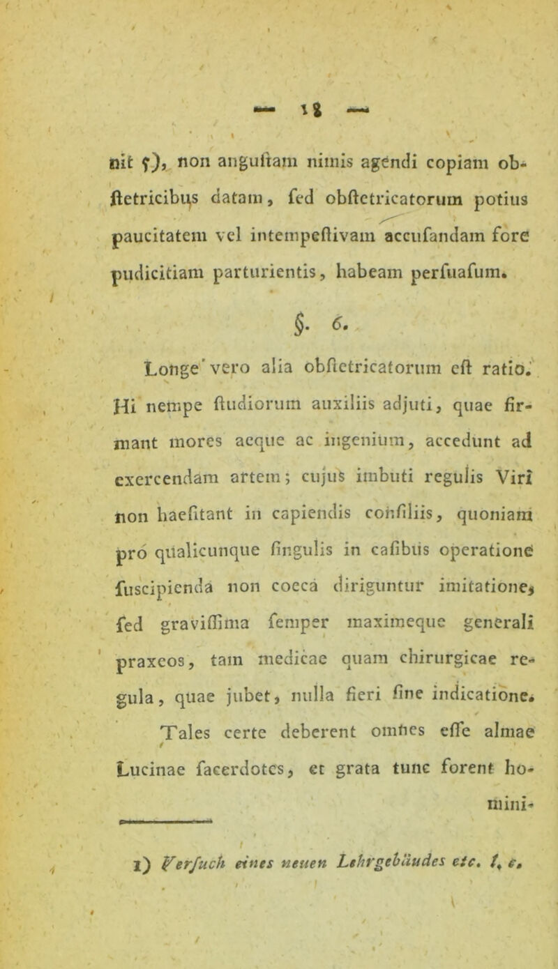 nit ?)> non anguftam nimis agendi copiam ob- ftetricibi^s datam, fed obftetricatorum potius paucitatem vel intempeftivam accufandain fore pudicitiam parturientis, habeam perfuafum. §. 6. Longe vero alia obfietricatorum eft ratio. Hi nempe (ludiorum auxiliis adjuti, quae fir- mant mores aeque ac ingenium, accedunt ad exercendam artem; cujuS imbuti regulis Viri non haefitant in capiendis conliliis, quoniam pro qualicunque lingulis in cafibiis operatione fuscipienda non cocca diriguntur imitatione* fed graviffima femper maximeque generali praxeos, tam medicae quam chirurgicae re- gula, quae jubet, nulla fieri line indicatione* ✓ Tales certe deberent omnes elTe almae / Lucinae faeerdotes, et grata tunc forent ho- mini- pi i ii ■ t l) Yerfuch eints neuen Lthrgtbliudes eic. /,